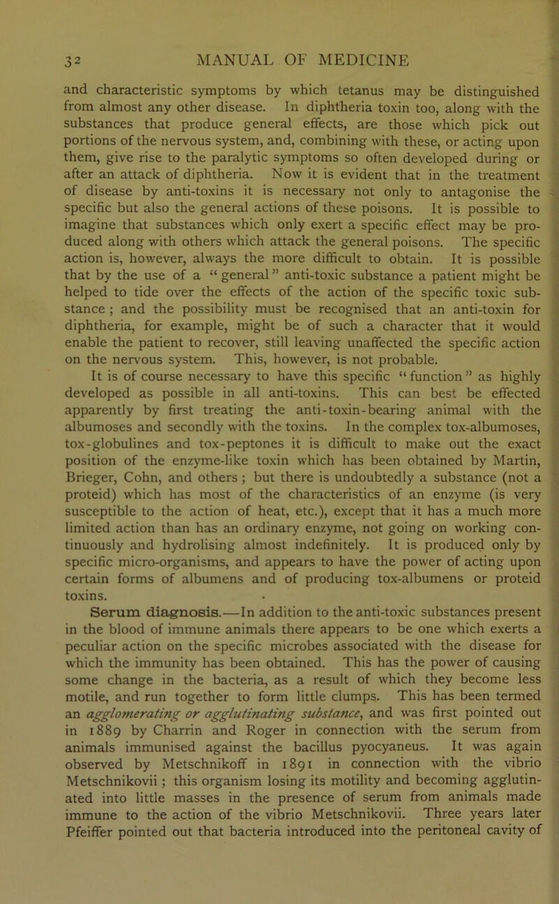 and characteristic symptoms by which tetanus may be distinguished from almost any other disease. In diphtheria toxin too, along with the substances that produce general effects, are those which pick out portions of the nervous system, and, combining with these, or acting upon them, give rise to the paralytic symptoms so often developed during or after an attack of diphtheria. Now it is evident that in the treatment of disease by anti-toxins it is necessary not only to antagonise the specific but also the general actions of these poisons. It is possible to imagine that substances which only exert a specific effect may be pro- duced along with others which attack the general poisons. The specific action is, however, always the more difficult to obtain. It is possible that by the use of a “ general ” anti-toxic substance a patient might be helped to tide over the effects of the action of the specific toxic sub- stance ; and the possibility must be recognised that an anti-toxin for diphtheria, for example, might be of such a character that it would enable the patient to recover, still leaving unaffected the specific action on the nervous system. This, however, is not probable. It is of course necessary to have this specific “ function ” as highly developed as possible in all anti-toxins. This can best be effected apparently by first treating the anti-toxin-bearing animal with the albumoses and secondly with the toxins. In the complex tox-albumoses, tox-globulines and tox-peptones it is difficult to make out the exact position of the enzyme-like toxin which has been obtained by Martin, Brieger, Cohn, and others; but there is undoubtedly a substance (not a proteid) which has most of the characteristics of an enzyme (is very susceptible to the action of heat, etc.), except that it has a much more limited action than has an ordinary enzyme, not going on working con- tinuously and hydrolising almost indefinitely. It is produced only by specific micro-organisms, and appears to have the power of acting upon certain forms of albumens and of producing tox-albumens or proteid toxins. Serum diagnosis.—In addition to the anti-toxic substances present in the blood of immune animals there appears to be one which exerts a peculiar action on the specific microbes associated with the disease for which the immunity has been obtained. This has the power of causing some change in the bacteria, as a result of which they become less motile, and run together to form little clumps. This has been termed an agglomerating or agglutinating substance, and was first pointed out in 1889 by Charrin and Roger in connection with the serum from animals immunised against the bacillus pyocyaneus. It was again observed by Metschnikoff in 1891 in connection with the vibrio Metschnikovii; this organism losing its motility and becoming agglutin- ated into little masses in the presence of serum from animals made immune to the action of the vibrio Metschnikovii. Three years later Pfeiffer pointed out that bacteria introduced into the peritoneal cavity of