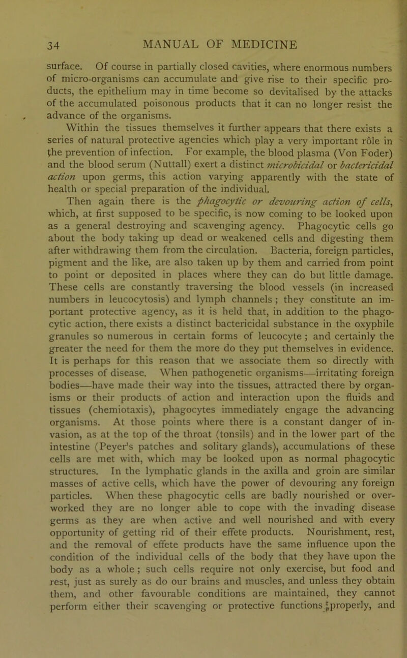 surface. Of course in partially closed cavities, where enormous numbers of micro-organisms can accumulate and give rise to their specific pro- ducts, the epithelium may in time become so devitalised by the attacks of the accumulated poisonous products that it can no longer resist the advance of the organisms. Within the tissues themselves it further appears that there exists a series of natural protective agencies which play a very important role in the prevention of infection. For example, the blood plasma (Von Foder) and the blood serum (Nuttall) exert a distinct microbicidal or bactericidal action upon germs, this action varying apparently with the state of health or special preparation of the individual. Then again there is the phagocytic or devouring action of cells, which, at first supposed to be specific, is now coming to be looked upon as a general destroying and scavenging agency. Phagocytic cells go about the body taking up dead or weakened cells and digesting them after withdrawing them from the circulation. Bacteria, foreign particles, pigment and the like, are also taken up by them and carried from point to point or deposited in places where they can do but little damage. These cells are constantly traversing the blood vessels (in increased numbers in leucocytosis) and lymph channels ; they constitute an im- portant protective agency, as it is held that, in addition to the phago- cytic action, there exists a distinct bactericidal substance in the oxyphile granules so numerous in certain forms of leucocyte; and certainly the greater the need for them the more do they put themselves in evidence. It is perhaps for this reason that we associate them so directly with processes of disease. When pathogenetic organisms—irritating foreign bodies—have made their way into the tissues, attracted there by organ- isms or their products of action and interaction upon the fluids and tissues (chemiotaxis), phagocytes immediately engage the advancing organisms. At those points where there is a constant danger of in- vasion, as at the top of the throat (tonsils) and in the lower part of the intestine (PeycPs patches and solitary glands), accumulations of these cells are met with, which may be looked upon as normal phagocytic structures. In the lymphatic glands in the axilla and groin are similar masses of active cells, which have the power of devouring any foreign particles. When these phagocytic cells are badly nourished or over- worked they are no longer able to cope with the invading disease germs as they are when active and well nourished and with every opportunity of getting rid of their effete products. Nourishment, rest, and the removal of effete products have the same influence upon the condition of the individual cells of the body that they have upon the body as a whole ; such cells require not only exercise, but food and rest, just as surely as do our brains and muscles, and unless they obtain them, and other favourable conditions are maintained, they cannot perform either their scavenging or protective functions 'properly, and