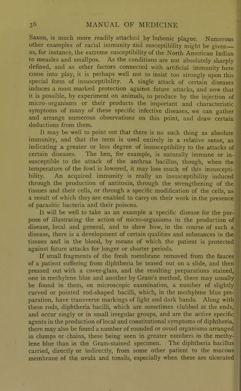 Saxon, is much more readily attacked by bubonic plague. Numerous other examples of racial immunity and susceptibility might be given as, for instance, the extreme susceptibility of the North American Indian to measles and smallpox. As the conditions are not absolutely sharply defined, and as other factors connected with artificial immunity here come into play, it is perhaps well not to insist too strongly upon this special form of insusceptibility. A single attack of certain diseases induces a most marked protection against future attacks, and now that it is possible, by experiment on animals, to produce by the injection of micro-organisms or their products the important and characteristic symptoms of many of these specific infective diseases, we can gather and arrange numerous observations on this point, and draw certain deductions from them. It may be well to point out that there is no such thing as absolute immunity, and that the term is used entirely in a relative sense, as indicating a greater or less degree of insusceptibility to the attacks of certain diseases. The hen, for example, is naturally immune or in- J susceptible to the attack of the anthrax bacillus, though, when the temperature of the fowl is lowered, it may lose much of this insuscepti- bility. An acquired immunity is really an insusceptibility induced through the production of antitoxin, through the strengthening of the tissues and their cells, or through a specific modification of the cells, as a result of which they are enabled to carry on their work in the presence of parasitic bacteria and their poisons. It will be well to take as an example a specific disease for the pur- pose of illustrating the action of micro-organisms in the production of disease, local and general, and to show how, in the course of such a disease, there is a development of certain qualities and substances in the tissues and in the blood, by means of which the patient is protected against future attacks for longer or shorter periods. If small fragments of the fresh membrane removed from the fauces of a patient suffering from diphtheria be teased out on a slide, and then pressed out with a cover-glass, and the resulting preparations stained, one in methylene blue and another by Gram’s method, there may usually be found in them, on microscopic examination, a number of slightly curved or pointed rod-shaped bacilli, which, in the methylene blue pre- paration, have transverse markings of light and dark bands. Along with these rods, diphtheria bacilli, which are sometimes clubbed at the ends, and occur singly or in small irregular groups, and are the active specific agents in the production of local and constitutional symptoms of diphtheria, there may also be found a number of rounded or ovoid organisms arranged in clumps or chains, these being seen in greater numbers in the methy- lene blue than in the Gram-stained specimen. The diphtheria bacillus carried, directly or indirectly, from some other patient to the mucous membrane of the uvula and tonsils, especially when these are ulcerated