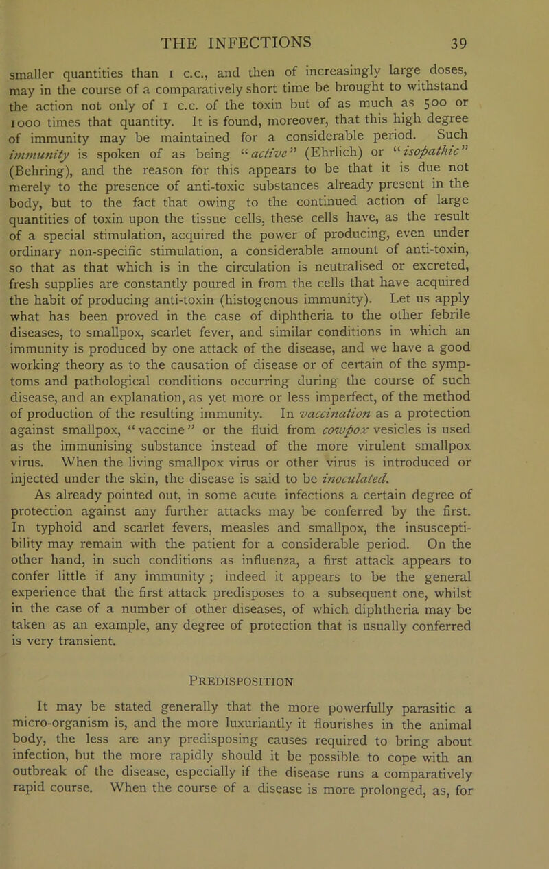 smaller quantities than i c.c., and then of increasingly large doses, may in the course of a comparatively short time be brought to withstand the action not only of i c.c. of the toxin but of as much as 500 or 1000 times that quantity. It is found, moreover, that this high degree of immunity may be maintained for a considerable period. Such immunity is spoken of as being “ active” (Ehrlich) or “ isopathic y‘ (Behring), and the reason for this appears to be that it is due not merely to the presence of anti-toxic substances already present in the body, but to the fact that owing to the continued action of large quantities of toxin upon the tissue cells, these cells have, as the result of a special stimulation, acquired the power of producing, even under ordinary non-specific stimulation, a considerable amount of anti-toxin, so that as that which is in the circulation is neutralised or excreted, fresh supplies are constantly poured in from the cells that have acquired the habit of producing anti-toxin (histogenous immunity). Let us apply what has been proved in the case of diphtheria to the other febrile diseases, to smallpox, scarlet fever, and similar conditions in which an immunity is produced by one attack of the disease, and we have a good working theory as to the causation of disease or of certain of the symp- toms and pathological conditions occurring during the course of such disease, and an explanation, as yet more or less imperfect, of the method of production of the resulting immunity. In vaccination as a protection against smallpox, “ vaccine ” or the fluid from cowpox vesicles is used as the immunising substance instead of the more virulent smallpox virus. When the living smallpox virus or other virus is introduced or injected under the skin, the disease is said to be inoculated. As already pointed out, in some acute infections a certain degree of protection against any further attacks may be conferred by the first. In typhoid and scarlet fevers, measles and smallpox, the insuscepti- bility may remain with the patient for a considerable period. On the other hand, in such conditions as influenza, a first attack appears to confer little if any immunity ; indeed it appears to be the general experience that the first attack predisposes to a subsequent one, whilst in the case of a number of other diseases, of which diphtheria may be taken as an example, any degree of protection that is usually conferred is very transient. Predisposition It may be stated generally that the more powerfully parasitic a micro-organism is, and the more luxuriantly it flourishes in the animal body, the less are any predisposing causes required to bring about infection, but the more rapidly should it be possible to cope with an outbreak of the disease, especially if the disease runs a comparatively rapid course. When the course of a disease is more prolonged, as, for