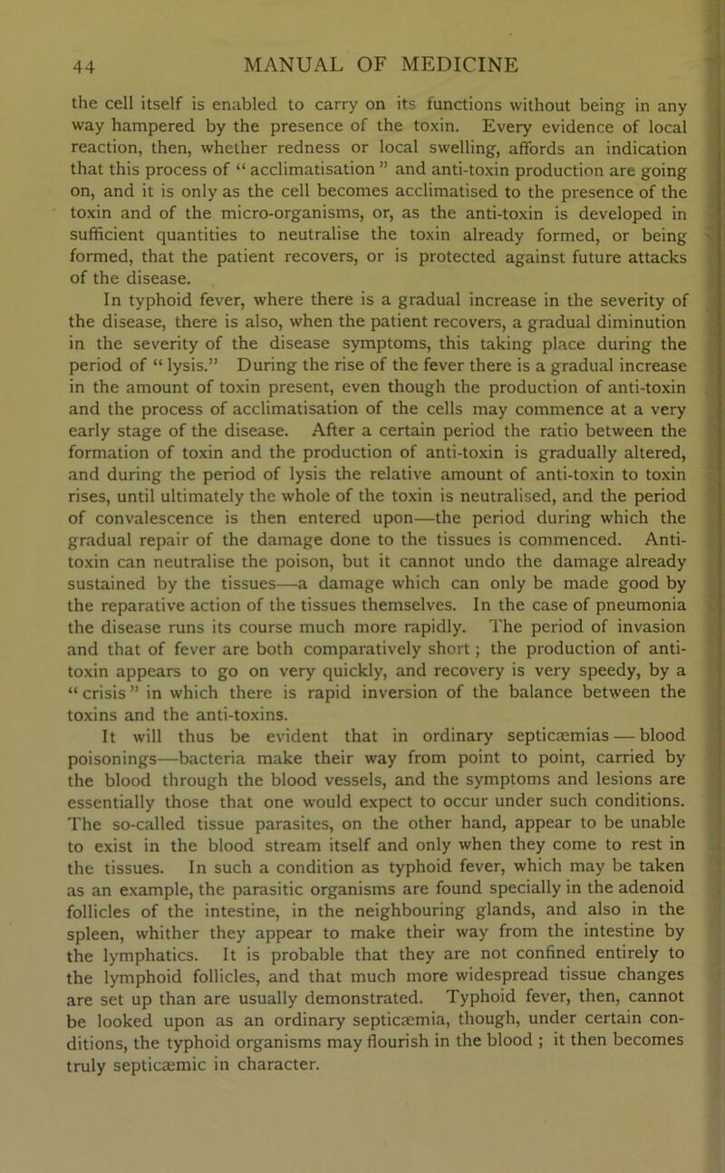 the cell itself is enabled to carry on its functions without being in any way hampered by the presence of the toxin. Every evidence of local reaction, then, whether redness or local swelling, affords an indication that this process of “ acclimatisation ” and anti-toxin production are going on, and it is only as the cell becomes acclimatised to the presence of the toxin and of the micro-organisms, or, as the anti-toxin is developed in sufficient quantities to neutralise the toxin already formed, or being formed, that the patient recovers, or is protected against future attacks of the disease. In typhoid fever, where there is a gradual increase in the severity of the disease, there is also, when the patient recovers, a gradual diminution in the severity of the disease symptoms, this taking place during the period of “ lysis.” During the rise of the fever there is a gradual increase in the amount of toxin present, even though the production of anti-toxin and the process of acclimatisation of the cells may commence at a very early stage of the disease. After a certain period the ratio between the formation of toxin and the production of anti-toxin is gradually altered, and during the period of lysis the relative amount of anti-toxin to toxin rises, until ultimately the whole of the toxin is neutralised, and the period of convalescence is then entered upon—the period during which the gradual repair of the damage done to the tissues is commenced. Anti- toxin can neutralise the poison, but it cannot undo the damage already sustained by the tissues—a damage which can only be made good by the reparative action of the tissues themselves. In the case of pneumonia the disease runs its course much more rapidly. The period of invasion and that of fever are both comparatively short; the production of anti- toxin appears to go on very quickly, and recovery is very speedy, by a “ crisis ” in which there is rapid inversion of the balance between the toxins and the anti-toxins. It will thus be evident that in ordinary septicaemias — blood poisonings—bacteria make their way from point to point, carried by the blood through the blood vessels, and the symptoms and lesions are essentially those that one would expect to occur under such conditions. The so-called tissue parasites, on the other hand, appear to be unable to exist in the blood stream itself and only when they come to rest in the tissues. In such a condition as typhoid fever, which may be taken as an example, the parasitic organisms are found specially in the adenoid follicles of the intestine, in the neighbouring glands, and also in the spleen, whither they appear to make their way from the intestine by the lymphatics. It is probable that they are not confined entirely to the lymphoid follicles, and that much more widespread tissue changes are set up than are usually demonstrated. Typhoid fever, then, cannot be looked upon as an ordinary septicaemia, though, under certain con- ditions, the typhoid organisms may flourish in the blood ; it then becomes truly septicsemic in character.