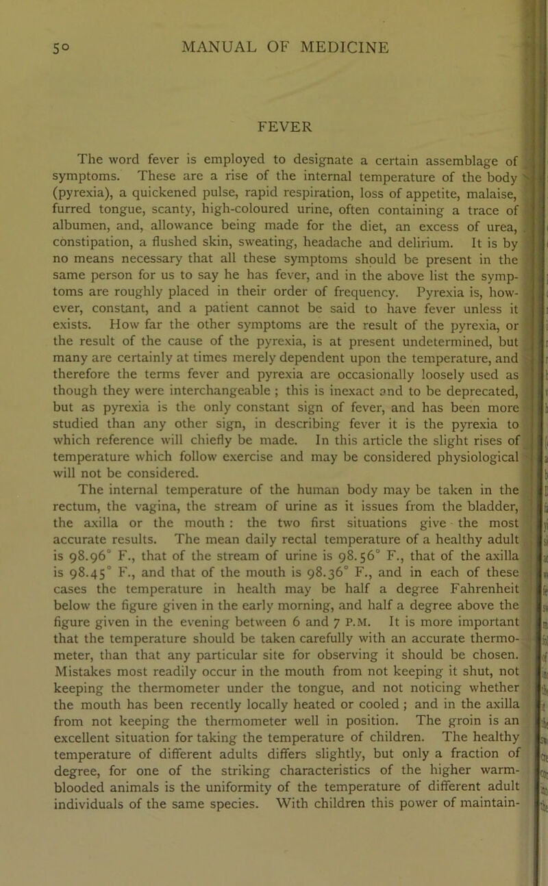 FEVER The word fever is employed to designate a certain assemblage of symptoms. These are a rise of the internal temperature of the body (pyrexia), a quickened pulse, rapid respiration, loss of appetite, malaise, furred tongue, scanty, high-coloured urine, often containing a trace of albumen, and, allowance being made for the diet, an excess of urea, constipation, a flushed skin, sweating, headache and delirium. It is by no means necessary that all these symptoms should be present in the same person for us to say he has fever, and in the above list the symp- toms are roughly placed in their order of frequency. Pyrexia is, how- ever, constant, and a patient cannot be said to have fever unless it exists. How far the other symptoms are the result of the pyrexia, or the result of the cause of the pyrexia, is at present undetermined, but many are certainly at times merely dependent upon the temperature, and therefore the terms fever and pyrexia are occasionally loosely used as though they were interchangeable ; this is inexact and to be deprecated, but as pyrexia is the only constant sign of fever, and has been more studied than any other sign, in describing fever it is the pyrexia to which reference will chiefly be made. In this article the slight rises of temperature which follow exercise and may be considered physiological will not be considered. The internal temperature of the human body may be taken in the rectum, the vagina, the stream of urine as it issues from the bladder, the axilla or the mouth : the two first situations give the most accurate results. The mean daily rectal temperature of a healthy adult is 98.96° F., that of the stream of urine is 98.56° F., that of the axilla is 98.45° F., and that of the mouth is 98.36° F., and in each of these cases the temperature in health may be half a degree Fahrenheit below the figure given in the early morning, and half a degree above the figure given in the evening between 6 and 7 P.M. It is more important that the temperature should be taken carefully with an accurate thermo- meter, than that any particular site for observing it should be chosen. Mistakes most readily occur in the mouth from not keeping it shut, not keeping the thermometer under the tongue, and not noticing whether the mouth has been recently locally heated or cooled; and in the axilla from not keeping the thermometer well in position. The groin is an excellent situation for taking the temperature of children. The healthy temperature of different adults differs slightly, but only a fraction of degree, for one of the striking characteristics of the higher warm- blooded animals is the uniformity of the temperature of different adult individuals of the same species. With children this power of maintain-