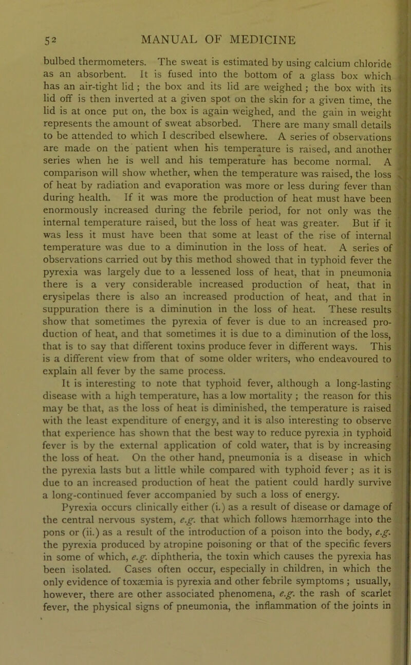 bulbed thermometers. The sweat is estimated by using calcium chloride as an absorbent. It is fused into the bottom of a glass box which has an air-tight lid; the box and its lid are weighed ; the box with its lid off is then inverted at a given spot on the skin for a given time, the lid is at once put on, the box is again weighed, and the gain in weight represents the amount of sweat absorbed. There are many small details to be attended to which I described elsewhere. A series of observations are made on the patient when his temperature is raised, and another series when he is well and his temperature has become normal. A comparison will show whether, when the temperature was raised, the loss of heat by radiation and evaporation was more or less during fever than during health. If it was more the production of heat must have been enormously increased during the febrile period, for not only was the internal temperature raised, but the loss of heat was greater. But if it was less it must have been that some at least of the rise of internal temperature was due to a diminution in the loss of heat. A series of observations carried out by this method showed that in typhoid fever the pyrexia was largely due to a lessened loss of heat, that in pneumonia there is a very considerable increased production of heat, that in erysipelas there is also an increased production of heat, and that in suppuration there is a diminution in the loss of heat. These results show that sometimes the pyrexia of fever is due to an increased pro- duction of heat, and that sometimes it is due to a diminution of the loss, that is to say that different toxins produce fever in different ways. This is a different view from that of some older writers, who endeavoured to explain all fever by the same process. It is interesting to note that typhoid fever, although a long-lasting disease with a high temperature, has a low mortality ; the reason for this may be that, as the loss of heat is diminished, the temperature is raised with the least expenditure of energy, and it is also interesting to observe that experience has shown that the best way to reduce pyrexia in typhoid fever is by the external application of cold water, that is by increasing the loss of heat. On the other hand, pneumonia is a disease in which the pyrexia lasts but a little while compared with typhoid fever; as it is due to an increased production of heat the patient could hardly survive a long-continued fever accompanied by such a loss of energy. Pyrexia occurs clinically either (i.) as a result of disease or damage of the central nervous system, eg. that which follows haemorrhage into the pons or (ii.) as a result of the introduction of a poison into the body, eg. the pyrexia produced by atropine poisoning or that of the specific fevers in some of which, eg. diphtheria, the toxin which causes the pyrexia has been isolated. Cases often occur, especially in children, in which the only evidence of toxaemia is pyrexia and other febrile symptoms ; usually, however, there are other associated phenomena, eg. the rash of scarlet fever, the physical signs of pneumonia, the inflammation of the joints in