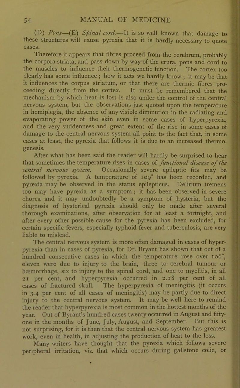 (D) Pons—(E) Spinal cord.—It is so well known that damage to these structures will cause pyrexia that it is hardly necessary to quote cases. Therefore it appears that fibres proceed from the cerebrum, probably the corpora striata, and pass down by way of the crura, pons and cord to the muscles to influence their thermogenetic function. The cortex too clearly has some influence ; how it acts we hardly know ; it may be that it influences the corpus striatum, or that there are thermic fibres pro- ceeding directly from the cortex. It must be remembered that the mechanism by which heat is lost is also under the control of the central nervous system, but the observations just quoted upon the temperature in hemiplegia, the absence of any visible diminution in the radiating and evaporating power of the skin even in some cases of hyperpyrexia, and the very suddenness and great extent of the rise in some cases of damage to the central nervous system all point to the fact that, in some cases at least, the pyrexia that follows it is due to an increased thermo- genesis. After what has been said the reader will hardly be surprised to hear that sometimes the temperature rises in cases of functional disease of the central nervous system. Occasionally severe epileptic fits may be followed by pyrexia. A temperature of 109° has been recorded, and pyrexia may be observed in the status epilepticus. Delirium tremens too may have pyrexia as a symptom ; it has been observed in severe chorea and it may undoubtedly be a symptom of hysteria, but the diagnosis of hysterical pyrexia should only be made after several thorough examinations, after observation for at least a fortnight, and after every other possible cause for the pyrexia has been excluded, for certain specific fevers, especially typhoid fever and tuberculosis, are very liable to mislead. The central nervous system is more often damaged in cases of hyper- pyrexia than in cases of pyrexia, for Dr. Bryant has shown that out of a hundred consecutive cases in which the temperature rose over 106°, eleven were due to injury to the brain, three to cerebral tumour or haemorrhage, six to injury to the spinal cord, and one to myelitis, in all 21 per cent, and hyperpyrexia occurred in 2.18 per cent of all cases of fractured skull. The hyperpyrexia of meningitis (it occurs in 3.4 per cent of all cases of meningitis) may be partly due to direct injury to the central nervous system. It may be well here to remind the reader that hyperpyrexia is most common in the hottest months of the year. Out of Byrant’s hundred cases twenty occurred in August and fifty- one in the months of June, July, August, and September. But this is not surprising, for it is then that the central nervous system has greatest work, even in health, in adjusting the production of heat to the loss. Many writers have thought that the pyrexia which follows severe peripheral irritation, viz. that which occurs during gallstone colic, or