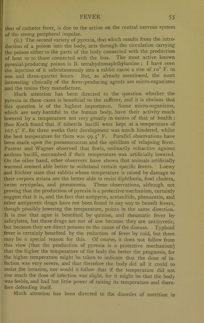 that of catheter fever, is clue to the action on the central nervous system of the strong peripheral impulse. (ii.) The second variety of pyrexia, that which results from the intro- duction of a poison into the body, acts through the circulation carrying the poison either to the parts of the body connected with the production of heat or to those connected with the loss. The most active known pyrexial-producing poison is B. tetrahydronaphthylamine ; I have seen the injection of it subcutaneously into a rabbit cause a rise of io° F. in one and three-quarter hours. But, as already mentioned, the most interesting clinically of the fever-producing agents are micro-organisms and the toxins they manufacture. Much attention has been directed to the question whether the pyrexia in these cases is beneficial to the sufferer, and it is obvious that this question is of the highest importance. Some micro-organisms, which are very harmful to the human body, have their activity much lowered by a temperature not very greatly in excess of that of health ; thus Koch found that if tubercle bacilli were kept at a temperature of 107.5° F. for three weeks their development was much hindered, whilst the best temperature for them was 99.5° F. Parallel observations have been made upon the pneumococcus and the spirillum of relapsing fever. Pasteur and Wagner observed that fowls, ordinarily refractive against anthrax bacilli, succumbed if their temperature was artificially lowered. On the other hand, other observers have shown that animals artificially warmed seemed able better to withstand certain specific fevers. Loewy and Richter state that rabbits whose temperature is raised by damage to their corpora striata are the better able to resist diphtheria, fowl cholera, swine erysipelas, and pneumonia. These observations, although not proving that the production of pyrexia is a protective mechanism, certainly suggest that it is, and the fact that antipyrin, acetanilide, phenacetin, and other antipyretic drugs have not been found in any way to benefit fevers, though possibly lowering the temperature, points in the same direction. It is true that ague is benefited by quinine, and rheumatic fever by salicylates, but these drugs are not of use because they are antipyretic, but because they are direct poisons to the cause of the disease. Typhoid fever is certainly benefited by the reduction of fever by cold, but there may be a special reason for this. Of course, it does not follow from this view (that the production of pyrexia is a protective mechanism) that the higher the temperature of the body the better the prognosis, for the higher temperature might be taken to indicate that the dose of in- fection was very severe, and that therefore the body did all it could to resist the invasion, nor would it follow that if the temperature did not rise much the dose of infection was slight, for it might be that the body was feeble, and had but little power of raising its temperature and there- fore defending itself. Much attention has been directed to the disorder of nutrition in