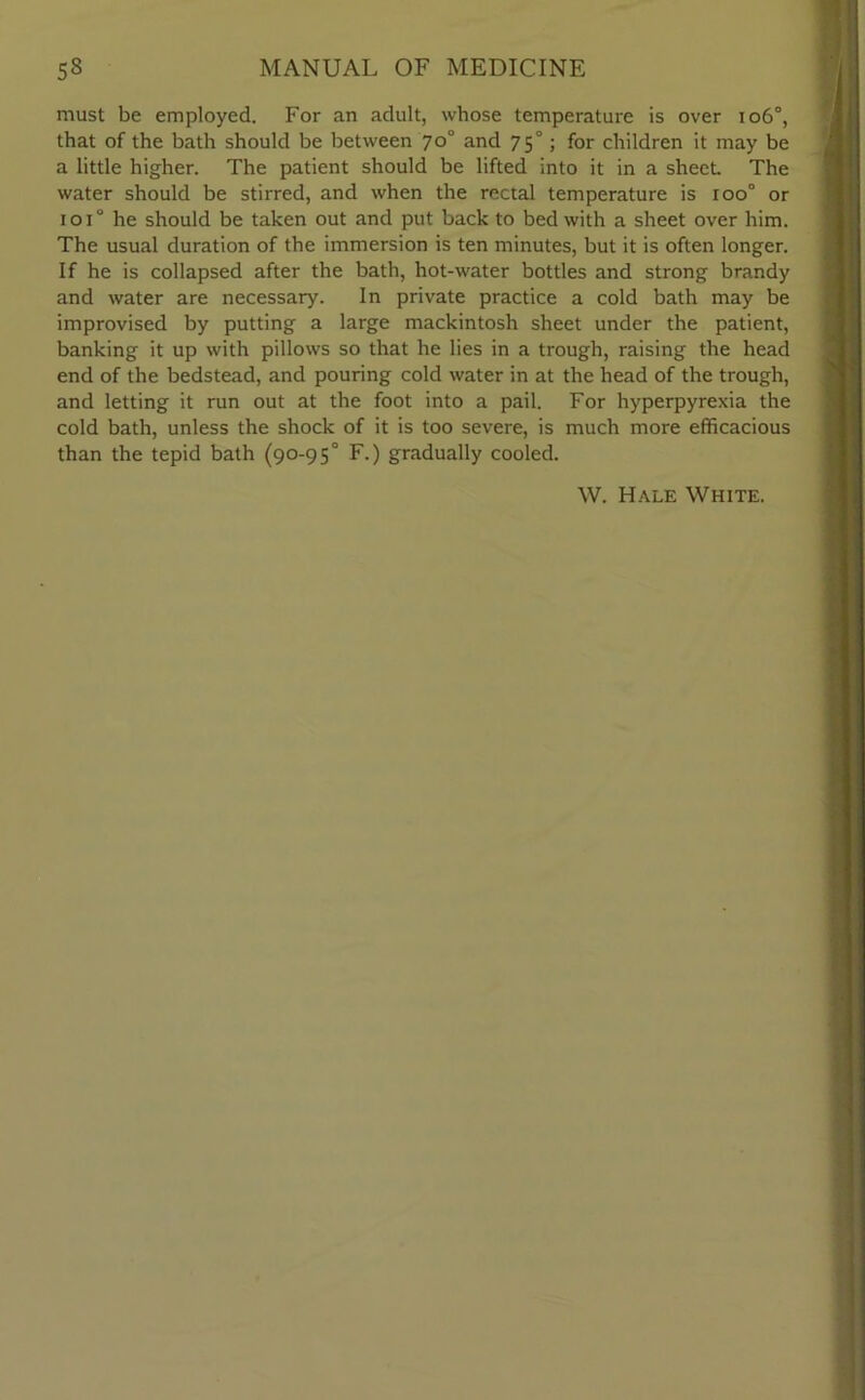 must be employed. For an adult, whose temperature is over 106°, that of the bath should be between 70° and 7 50; for children it may be a little higher. The patient should be lifted into it in a sheet. The water should be stirred, and when the rectal temperature is roo° or 101“ he should be taken out and put back to bed with a sheet over him. The usual duration of the immersion is ten minutes, but it is often longer. If he is collapsed after the bath, hot-water bottles and strong brandy and water are necessary. In private practice a cold bath may be improvised by putting a large mackintosh sheet under the patient, banking it up with pillows so that he lies in a trough, raising the head end of the bedstead, and pouring cold water in at the head of the trough, and letting it run out at the foot into a pail. For hyperpyrexia the cold bath, unless the shock of it is too severe, is much more efficacious than the tepid bath (90-95° F.) gradually cooled. W. Hale White.