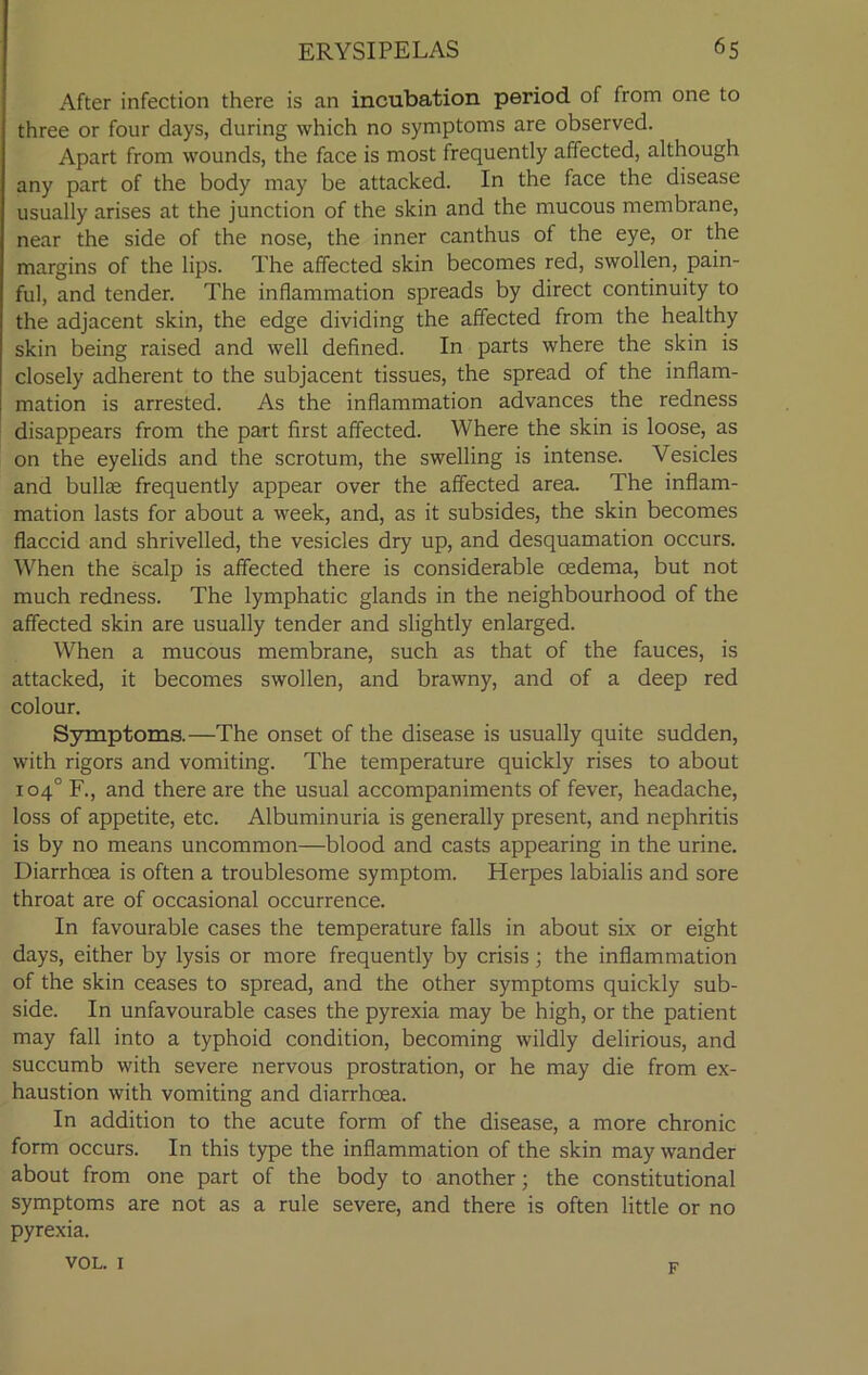 After infection there is an incubation period of from one to three or four days, during which no symptoms are observed. Apart from wounds, the face is most frequently affected, although any part of the body may be attacked. In the face the disease usually arises at the junction of the skin and the mucous membrane, near the side of the nose, the inner canthus of the eye, or the margins of the lips. The affected skin becomes red, swollen, pain- ful, and tender. The inflammation spreads by direct continuity to the adjacent skin, the edge dividing the affected from the healthy skin being raised and well defined. In parts where the skin is closely adherent to the subjacent tissues, the spread of the inflam- mation is arrested. As the inflammation advances the redness disappears from the part first affected. Where the skin is loose, as on the eyelids and the scrotum, the swelling is intense. Vesicles and bullce frequently appear over the affected area. The inflam- mation lasts for about a week, and, as it subsides, the skin becomes flaccid and shrivelled, the vesicles dry up, and desquamation occurs. When the scalp is affected there is considerable oedema, but not much redness. The lymphatic glands in the neighbourhood of the affected skin are usually tender and slightly enlarged. When a mucous membrane, such as that of the fauces, is attacked, it becomes swollen, and brawny, and of a deep red colour. Symptoms.—The onset of the disease is usually quite sudden, with rigors and vomiting. The temperature quickly rises to about 104° F., and there are the usual accompaniments of fever, headache, loss of appetite, etc. Albuminuria is generally present, and nephritis is by no means uncommon—blood and casts appearing in the urine. Diarrhoea is often a troublesome symptom. Herpes labialis and sore throat are of occasional occurrence. In favourable cases the temperature falls in about six or eight days, either by lysis or more frequently by crisis; the inflammation of the skin ceases to spread, and the other symptoms quickly sub- side. In unfavourable cases the pyrexia may be high, or the patient may fall into a typhoid condition, becoming wildly delirious, and succumb with severe nervous prostration, or he may die from ex- haustion with vomiting and diarrhoea. In addition to the acute form of the disease, a more chronic form occurs. In this type the inflammation of the skin may wander about from one part of the body to another; the constitutional symptoms are not as a rule severe, and there is often little or no pyrexia. VOL. 1 F