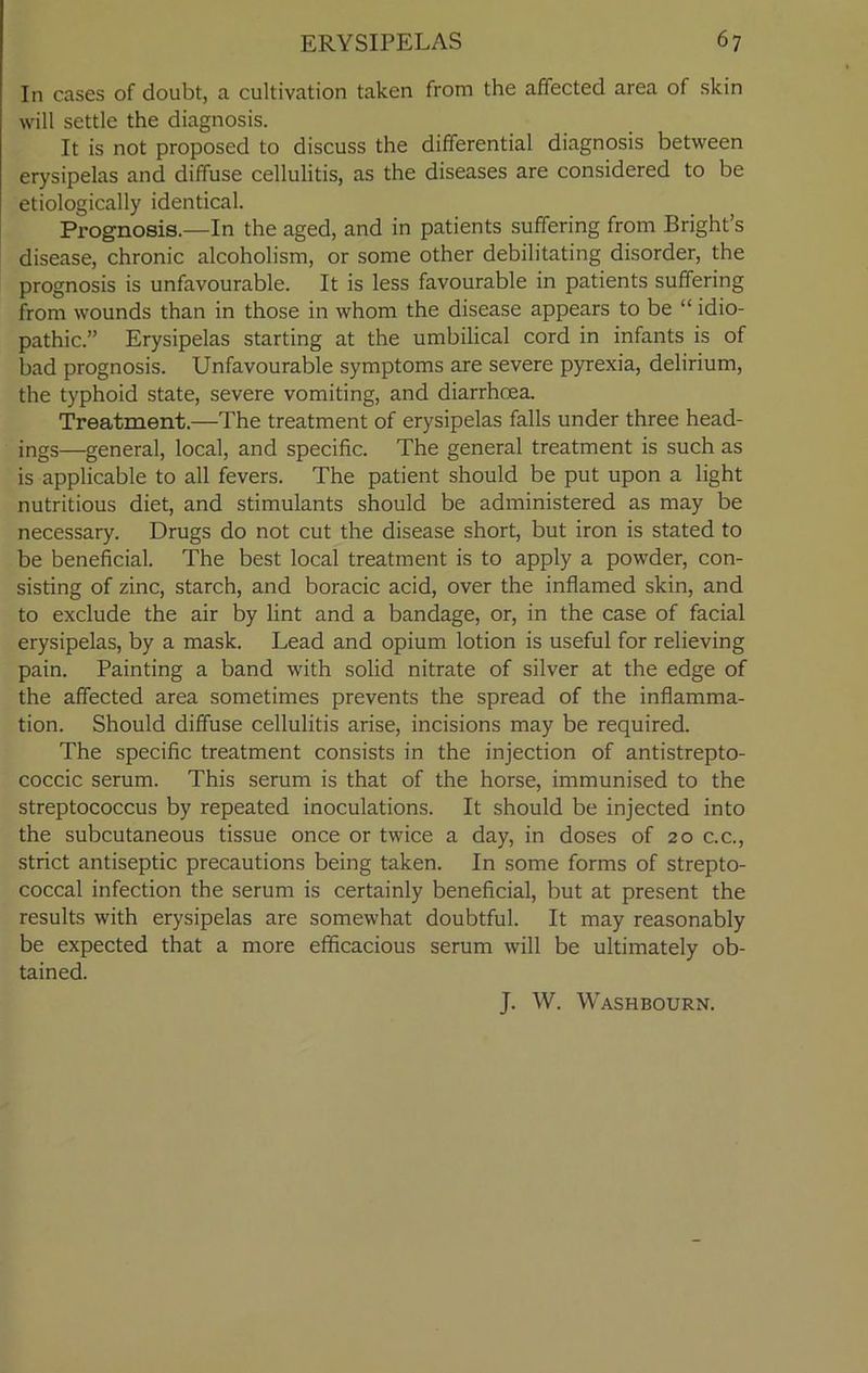 In cases of doubt, a cultivation taken from the affected area of skin will settle the diagnosis. It is not proposed to discuss the differential diagnosis between erysipelas and diffuse cellulitis, as the diseases are considered to be etiologically identical. Prognosis.—In the aged, and in patients suffering from Bright’s disease, chronic alcoholism, or some other debilitating disorder, the prognosis is unfavourable. It is less favourable in patients suffering from wounds than in those in whom the disease appears to be “ idio- pathic.” Erysipelas starting at the umbilical cord in infants is of bad prognosis. Unfavourable symptoms are severe pyrexia, delirium, the typhoid state, severe vomiting, and diarrhoea. Treatment.—The treatment of erysipelas falls under three head- ings—general, local, and specific. The general treatment is such as is applicable to all fevers. The patient should be put upon a light nutritious diet, and stimulants should be administered as may be necessary. Drugs do not cut the disease short, but iron is stated to be beneficial. The best local treatment is to apply a powder, con- sisting of zinc, starch, and boracic acid, over the inflamed skin, and to exclude the air by lint and a bandage, or, in the case of facial erysipelas, by a mask. Lead and opium lotion is useful for relieving pain. Painting a band with solid nitrate of silver at the edge of the affected area sometimes prevents the spread of the inflamma- tion. Should diffuse cellulitis arise, incisions may be required. The specific treatment consists in the injection of antistrepto- coccic serum. This serum is that of the horse, immunised to the streptococcus by repeated inoculations. It should be injected into the subcutaneous tissue once or twice a day, in doses of 20 c.c., strict antiseptic precautions being taken. In some forms of strepto- coccal infection the serum is certainly beneficial, but at present the results with erysipelas are somewhat doubtful. It may reasonably be expected that a more efficacious serum will be ultimately ob- tained. J. W. Washbourn.