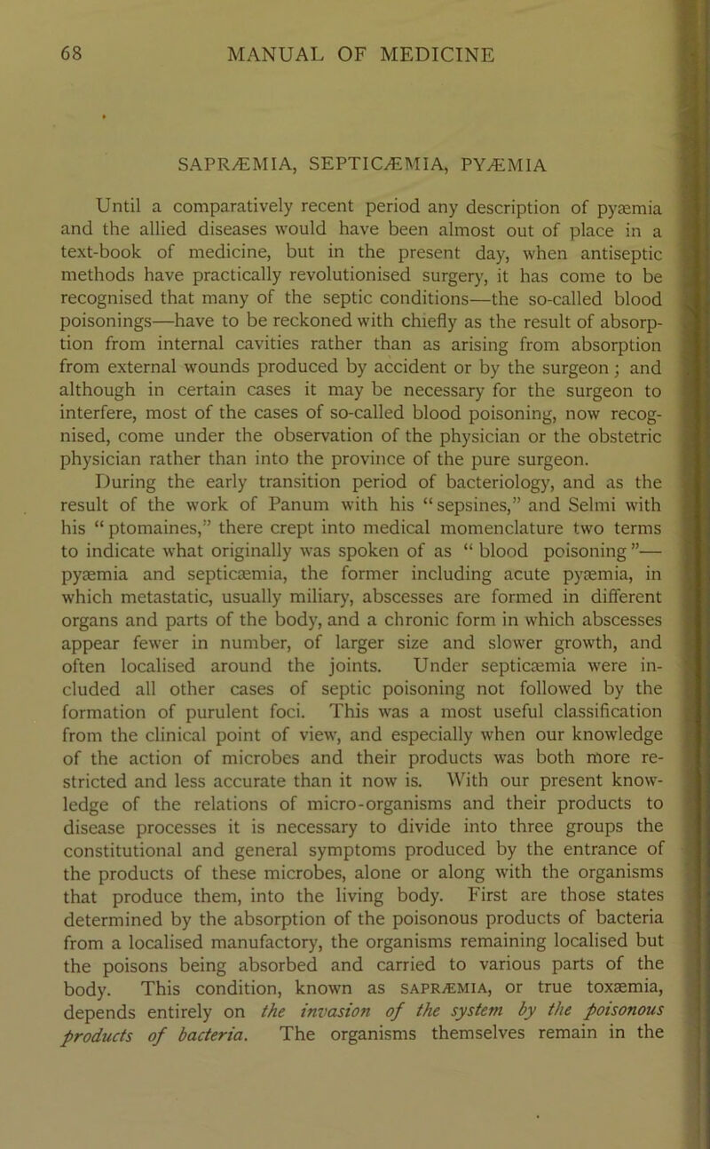 SAPR/EMIA, SEPTICAEMIA, PYAEMIA Until a comparatively recent period any description of pyaemia and the allied diseases would have been almost out of place in a text-book of medicine, but in the present day, when antiseptic methods have practically revolutionised surgery, it has come to be recognised that many of the septic conditions—the so-called blood poisonings—have to be reckoned with chiefly as the result of absorp- tion from internal cavities rather than as arising from absorption from external wounds produced by accident or by the surgeon ; and although in certain cases it may be necessary for the surgeon to interfere, most of the cases of so-called blood poisoning, now recog- nised, come under the observation of the physician or the obstetric physician rather than into the province of the pure surgeon. During the early transition period of bacteriology, and as the result of the work of Panum with his “sepsines,” and Selmi with his “ ptomaines,” there crept into medical momenclature two terms to indicate what originally was spoken of as “ blood poisoning ”— pyaemia and septicaemia, the former including acute pyaemia, in which metastatic, usually miliary, abscesses are formed in different organs and parts of the body, and a chronic form in which abscesses appear fewer in number, of larger size and slower growth, and often localised around the joints. Under septicaemia were in- cluded all other cases of septic poisoning not followed by the formation of purulent foci. This was a most useful classification from the clinical point of view, and especially when our knowledge of the action of microbes and their products was both more re- stricted and less accurate than it now is. With our present know- ledge of the relations of micro-organisms and their products to disease processes it is necessary to divide into three groups the constitutional and general symptoms produced by the entrance of the products of these microbes, alone or along with the organisms that produce them, into the living body. First are those states determined by the absorption of the poisonous products of bacteria from a localised manufactory, the organisms remaining localised but the poisons being absorbed and carried to various parts of the body. This condition, known as sapraemia, or true toxaemia, depends entirely on the invasion of the system by the poisonous products of bacteria. The organisms themselves remain in the