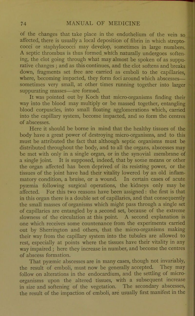of the changes that take place in the endothelium of the vein so affected, there is usually a local deposition of fibrin in which strepto- cocci or staphylococci may develop, sometimes in large numbers. , A septic thrombus is thus formed which naturally undergoes soften- I ing, the clot going through what may almost be spoken of as suppu- I rative changes ; and as this continues, and the clot softens and breaks down, fragments set free are carried as emboli to the capillaries, where, becoming impacted, they form foci around which abscesses— i sometimes very small, at other times running together into larger ' suppurating masses—are formed. It was pointed out by Koch that micro-organisms finding their way into the blood may multiply or be massed together, entangling blood corpuscles, into small floating agglomerations which, carried into the capillary system, become impacted, and so form the centres of abscesses. Here it should be borne in mind that the healthy tissues of the body have a great power of destroying micro-organisms, and to this must be attributed the fact that although septic organisms must be distributed throughout the body, and to all the organs, abscesses may be met with only in a single organ, or in the synovial membrane of a single joint. It is supposed, indeed, that by some means or other the organ affected has been deprived of its resisting power, or the tissues of the joint have had their vitality lowered by an old inflam- I matory condition, a bruise, or a wound. In certain cases of acute pyaemia following surgical operations, the kidneys only may be affected. For this two reasons have been assigned : the first is that in this organ there is a double set of capillaries, and that consequently the small masses of organisms which might pass through a single set of capillaries are entangled by a .second set, because of the extreme slowness of the circulation at this point. A second explanation is one which receives some countenance from the experiments carried out by Sherrington and others, that the micro-organisms making their way from the capillary system into the tubules are allowed to rest, especially at points where the tissues have their vitality in any way impaired ; here they increase in number, and become the centres of abscess formation. That pysemic abscesses are in many cases, though not invariably, the result of emboli, must now be generally accepted. They may follow on alterations in the endocardium, and the settling of micro- organisms upon the altered tissues, with a subsequent increase in size and softening of the vegetation. The secondary abscesses, the result of the impaction of emboli, are usually first manifest in the