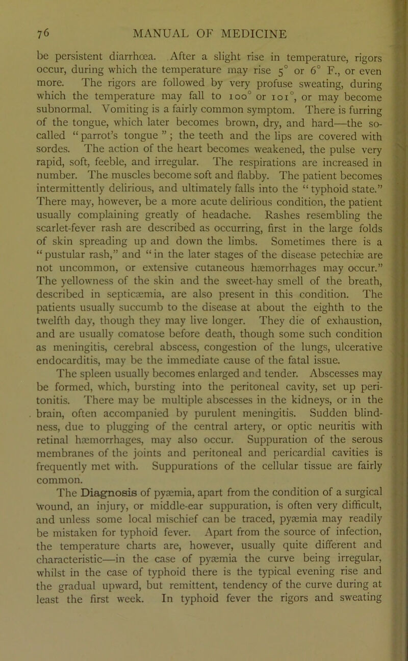be persistent diarrhoea. After a slight rise in temperature, rigors occur, during which the temperature may rise 50 or 6° F., or even more. The rigors are followed by very profuse sweating, during which the temperature may fall to ioo° or ioi°, or may become subnormal. Vomiting is a fairly common symptom. There is furring of the tongue, which later becomes brown, dry, and hard—the so- called “ parrot’s tongue ”; the teeth and the lips are covered with sordes. The action of the heart becomes weakened, the pulse very rapid, soft, feeble, and irregular. The respirations are increased in number. The muscles become soft and flabby. The patient becomes intermittently delirious, and ultimately falls into the “typhoid state.” There may, however, be a more acute delirious condition, the patient usually complaining greatly of headache. Rashes resembling the scarlet-fever rash are described as occurring, first in the large folds of skin spreading up and down the limbs. Sometimes there is a “ pustular rash,” and “ in the later stages of the disease petechias are not uncommon, or extensive cutaneous haemorrhages may occur.” The yellowness of the skin and the sweet-hay smell of the breath, described in septiaemia, are also present in this condition. The patients usually succumb to the disease at about the eighth to the twelfth day, though they may live longer. They die of exhaustion, and are usually comatose before death, though some such condition as meningitis, cerebral abscess, congestion of the lungs, ulcerative endocarditis, may be the immediate cause of the fatal issue. The spleen usually becomes enlarged and tender. Abscesses may be formed, which, bursting into the peritoneal cavity, set up peri- tonitis. There may be multiple abscesses in the kidneys, or in the brain, often accompanied by purulent meningitis. Sudden blind- ness, due to plugging of the central artery, or optic neuritis with retinal haemorrhages, may also occur. Suppuration of the serous membranes of the joints and peritoneal and pericardial cavities is frequently met with. Suppurations of the cellular tissue are fairly common. The Diagnosis of pyaemia, apart from the condition of a surgical \vound, an injury, or middle-ear suppuration, is often very difficult, and unless some local mischief can be traced, pyaemia may readily be mistaken for typhoid fever. Apart from the source of infection, the temperature charts are, however, usually quite different and characteristic—in the case of pyaemia the curve being irregular, whilst in the case of typhoid there is the typical evening rise and the gradual upward, but remittent, tendency of the curve during at least the first week. In typhoid fever the rigors and sweating