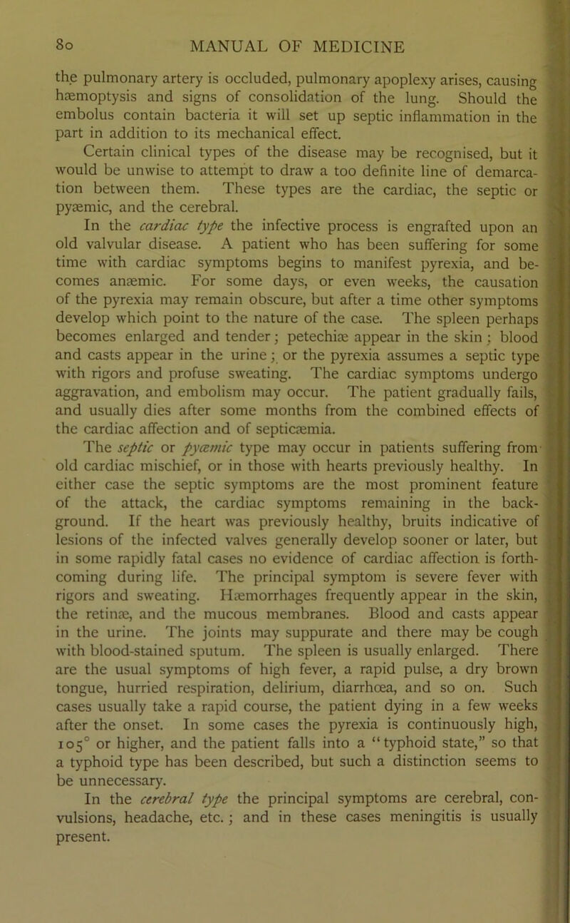 the pulmonary artery is occluded, pulmonary apoplexy arises, causing haemoptysis and signs of consolidation of the lung. Should the embolus contain bacteria it will set up septic inflammation in the part in addition to its mechanical effect. Certain clinical types of the disease may be recognised, but it would be unwise to attempt to draw a too definite line of demarca- tion between them. These types are the cardiac, the septic or pyremic, and the cerebral. In the cardiac type the infective process is engrafted upon an old valvular disease. A patient who has been suffering for some time with cardiac symptoms begins to manifest pyrexia, and be- comes anaemic. For some days, or even weeks, the causation of the pyrexia may remain obscure, but after a time other symptoms develop which point to the nature of the case. The spleen perhaps becomes enlarged and tender; petechia; appear in the skin; blood and casts appear in the urine; or the pyrexia assumes a septic type with rigors and profuse sweating. The cardiac symptoms undergo aggravation, and embolism may occur. The patient gradually fails, and usually dies after some months from the combined effects of the cardiac affection and of septicaemia. The septic or pycemic type may occur in patients suffering from old cardiac mischief, or in those with hearts previously healthy. In either case the septic symptoms are the most prominent feature of the attack, the cardiac symptoms remaining in the back- ground. If the heart was previously healthy, bruits indicative of lesions of the infected valves generally develop sooner or later, but in some rapidly fatal cases no evidence of cardiac affection is forth- coming during life. The principal symptom is severe fever with rigors and sweating. Hemorrhages frequently appear in the skin, the retine, and the mucous membranes. Blood and casts appear in the urine. The joints may suppurate and there may be cough with blood-stained sputum. The spleen is usually enlarged. There are the usual symptoms of high fever, a rapid pulse, a dry brown tongue, hurried respiration, delirium, diarrhoea, and so on. Such cases usually take a rapid course, the patient dying in a few weeks after the onset. In some cases the pyrexia is continuously high, 105° or higher, and the patient falls into a “typhoid state,” so that a typhoid type has been described, but such a distinction seems to be unnecessary. In the cerebral type the principal symptoms are cerebral, con- vulsions, headache, etc.; and in these cases meningitis is usually present.