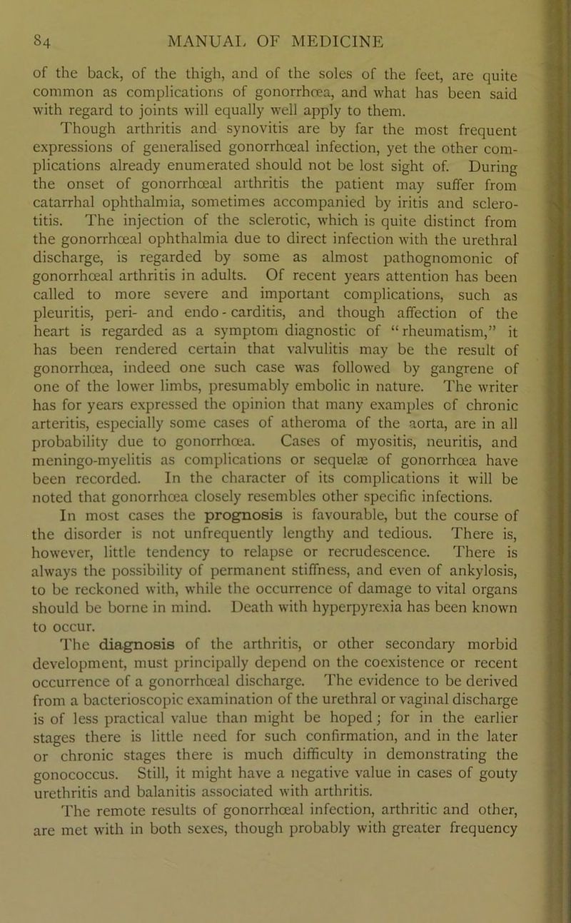 of the back, of the thigh, and of the soles of the feet, are quite common as complications of gonorrhoea, and what has been said with regard to joints will equally well apply to them. Though arthritis and synovitis are by far the most frequent expressions of generalised gonorrhoeal infection, yet the other com- plications already enumerated should not be lost sight of. During the onset of gonorrhoeal arthritis the patient may suffer from catarrhal ophthalmia, sometimes accompanied by iritis and sclero- titis. The injection of the sclerotic, which is quite distinct from the gonorrhoeal ophthalmia due to direct infection with the urethral discharge, is regarded by some as almost pathognomonic of gonorrhoeal arthritis in adults. Of recent years attention has been called to more severe and important complications, such as pleuritis, peri- and endo - carditis, and though affection of the heart is regarded as a symptom diagnostic of “ rheumatism,” it has been rendered certain that valvulitis may be the result of gonorrhoea, indeed one such case was followed by gangrene of one of the lower limbs, presumably embolic in nature. The writer has for years expressed the opinion that many examples cf chronic arteritis, especially some cases of atheroma of the aorta, are in all probability due to gonorrhoea. Cases of myositis, neuritis, and meningo-myelitis as complications or sequelae of gonorrhoea have been recorded. In the character of its complications it will be noted that gonorrhoea closely resembles other specific infections. In most cases the prognosis is favourable, but the course of the disorder is not unfrequently lengthy and tedious. There is, however, little tendency to relapse or recrudescence. There is always the possibility of permanent stiffness, and even of ankylosis, to be reckoned with, while the occurrence of damage to vital organs should be borne in mind. Death with hyperpyrexia has been known to occur. The diagnosis of the arthritis, or other secondary morbid development, must principally depend on the coexistence or recent occurrence of a gonorrhoeal discharge. The evidence to be derived from a bacterioscopic examination of the urethral or vaginal discharge is of less practical value than might be hoped; for in the earlier stages there is little need for such confirmation, and in the later or chronic stages there is much difficulty in demonstrating the gonococcus. Still, it might have a negative value in cases of gouty urethritis and balanitis associated with arthritis. The remote results of gonorrhoeal infection, arthritic and other, are met with in both sexes, though probably with greater frequency