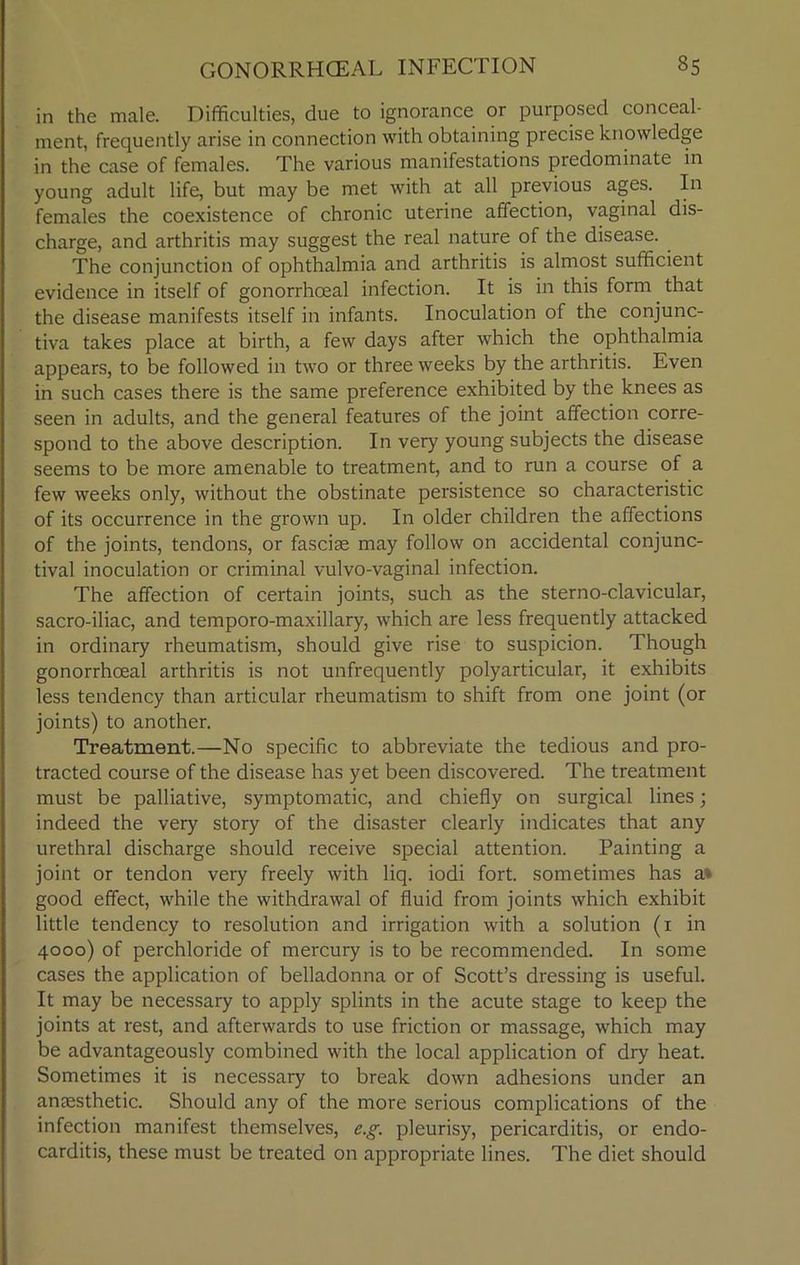 in the male. Difficulties, due to ignorance or purposed conceal- ment, frequently arise in connection with obtaining precise knowledge in the case of females. The various manifestations predominate in young adult life, but may be met with at all previous ages. In females the coexistence of chronic uterine affection, vaginal dis- charge, and arthritis may suggest the real nature of the disease. The conjunction of ophthalmia and arthritis is almost sufficient evidence in itself of gonorrhoeal infection. It is in this form that the disease manifests itself in infants. Inoculation of the conjunc- tiva takes place at birth, a few days after which the ophthalmia appears, to be followed in two or three weeks by the arthritis. Even in such cases there is the same preference exhibited by the knees as seen in adults, and the general features of the joint affection corre- spond to the above description. In very young subjects the disease seems to be more amenable to treatment, and to run a course of a few weeks only, without the obstinate persistence so characteristic of its occurrence in the grown up. In older children the affections of the joints, tendons, or fasciae may follow on accidental conjunc- tival inoculation or criminal vulvo-vaginal infection. The affection of certain joints, such as the sterno-clavicular, sacro-iliac, and temporo-maxillary, which are less frequently attacked in ordinary rheumatism, should give rise to suspicion. Though gonorrhoeal arthritis is not unfrequently polyarticular, it exhibits less tendency than articular rheumatism to shift from one joint (or joints) to another. Treatment.—No specific to abbreviate the tedious and pro- tracted course of the disease has yet been discovered. The treatment must be palliative, symptomatic, and chiefly on surgical lines; indeed the very story of the disaster clearly indicates that any urethral discharge should receive special attention. Painting a joint or tendon very freely with liq. iodi fort, sometimes has a» good effect, while the withdrawal of fluid from joints which exhibit little tendency to resolution and irrigation with a solution (1 in 4000) of perchloride of mercury is to be recommended. In some cases the application of belladonna or of Scott’s dressing is useful. It may be necessary to apply splints in the acute stage to keep the joints at rest, and afterwards to use friction or massage, which may be advantageously combined with the local application of dry heat. Sometimes it is necessary to break down adhesions under an anaesthetic. Should any of the more serious complications of the infection manifest themselves, e.g. pleurisy, pericarditis, or endo- carditis, these must be treated on appropriate lines. The diet should