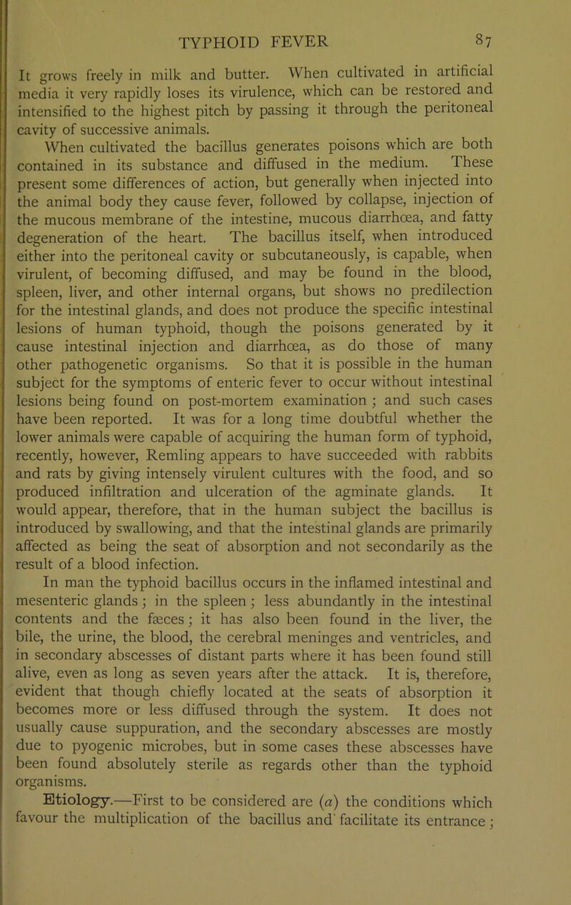 It grows freely in milk and butter. When cultivated in artificial media it very rapidly loses its virulence, which can be restored and intensified to the highest pitch by passing it through the peritoneal cavity of successive animals. When cultivated the bacillus generates poisons which are both contained in its substance and diffused in the medium. These present some differences of action, but generally when injected into the animal body they cause fever, followed by collapse, injection of the mucous membrane of the intestine, mucous diarrhoea, and fatty degeneration of the heart. The bacillus itself, when introduced either into the peritoneal cavity or subcutaneously, is capable, when virulent, of becoming diffused, and may be found in the blood, spleen, liver, and other internal organs, but shows no predilection for the intestinal glands, and does not produce the specific intestinal lesions of human typhoid, though the poisons generated by it cause intestinal injection and diarrhoea, as do those of many other pathogenetic organisms. So that it is possible in the human subject for the symptoms of enteric fever to occur without intestinal lesions being found on post-mortem examination ; and such cases have been reported. It was for a long time doubtful whether the lower animals were capable of acquiring the human form of typhoid, recently, however, Remling appears to have succeeded with rabbits and rats by giving intensely virulent cultures with the food, and so produced infiltration and ulceration of the agminate glands. It would appear, therefore, that in the human subject the bacillus is introduced by swallowing, and that the intestinal glands are primarily affected as being the seat of absorption and not secondarily as the result of a blood infection. In man the typhoid bacillus occurs in the inflamed intestinal and mesenteric glands; in the spleen ; less abundantly in the intestinal contents and the faeces; it has also been found in the liver, the bile, the urine, the blood, the cerebral meninges and ventricles, and in secondary abscesses of distant parts where it has been found still alive, even as long as seven years after the attack. It is, therefore, evident that though chiefly located at the seats of absorption it becomes more or less diffused through the system. It does not usually cause suppuration, and the secondary abscesses are mostly due to pyogenic microbes, but in some cases these abscesses have been found absolutely sterile as regards other than the typhoid organisms. Etiology.—First to be considered are (a) the conditions which favour the multiplication of the bacillus and' facilitate its entrance ;
