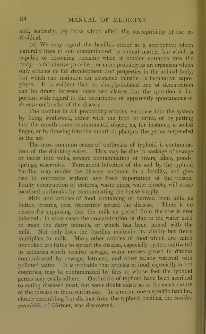 and, secondly, (/>) those which affect the susceptibility of the in- dividual. (a) We may regard the bacillus either as a saprophyte which naturally lives in soil contaminated by animal matter, but which is capable of becoming parasitic when it obtains entrance into the body—a facultative parasite ; or more probably as an organism which only obtains its full development and properties in the animal body, but which can maintain an existence outside—a facultative sapro- phyte. It is evident that no sharply-defined line of demarcation can be drawn between these two classes, but the question is im- portant with regard to the occurrence of apparently spontaneous or tie novo outbreaks of the disease. The bacillus in all probability obtains entrance into the system by being swallowed, either with the food or drink, or by putting into the mouth some contaminated object, as, for instance, a soiled finger, or by drawing into the mouth or pharynx the germs suspended in the air. The most common cause of outbreaks of typhoid is contamina- tion of the drinking water. This may be due to soakage of sewage or faeces into wells, sewage contamination of rivers, lakes, ponds, springs, reservoirs. Permanent infection of the soil by the typhoid bacillus may render the disease endemic in a locality, and give rise to outbreaks without any fresh importation of the poison. Faulty construction of cisterns, waste pipes, water closets, will cause localised outbreaks by contaminating the house supply. Milk and articles of food containing or derived from milk, as butter, creams, ices, frequently spread the disease. There is no reason for supposing that the milk as passed from the cow is ever infected ; in most cases the contamination is due to the water used to wash the dairy utensils, or which has been mixed with the milk. Not only does the bacillus maintain its vitality but freely multiplies in milk. Many other articles of food which are eaten uncooked are liable to spread the disease, especially oysters cultivated in estuaries which receive sewage, water cresses grown in ditches contaminated by sewage, lettuces, and other salads watered with polluted water. It is probable that articles of food, especially in hot countries, may be contaminated by flies to whose feet the typhoid germs may easily adhere. Outbreaks of typhoid have been ascribed to eating diseased meat, but some doubt exists as to the exact nature of the disease in these outbreaks. In a recent one a specific bacillus, closely resembling but distinct from the typhoid bacillus, the bacillus enteritidis of Gartner, was discovered.