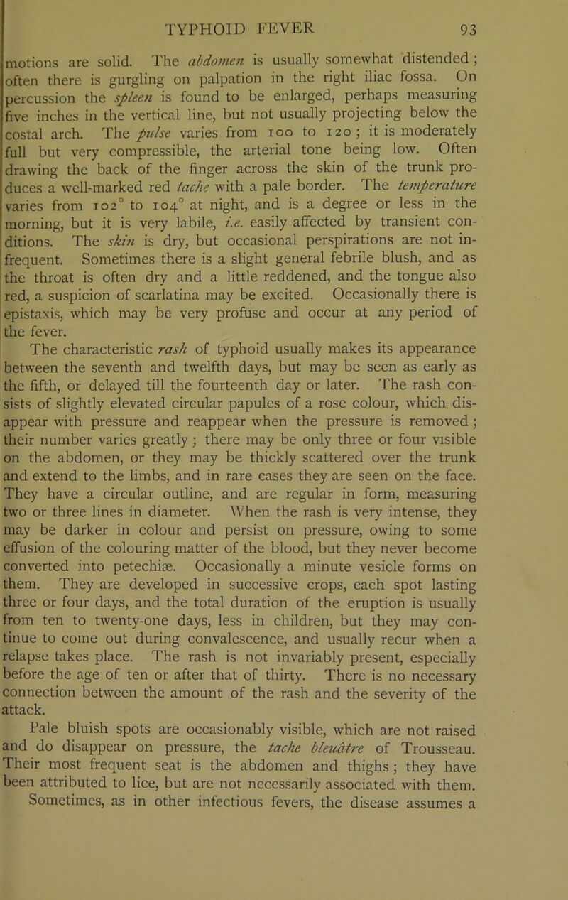 motions are solid. The abdomen is usually somewhat distended; often there is gurgling on palpation in the right iliac fossa. On percussion the spleen is found to be enlarged, perhaps measuring five inches in the vertical line, but not usually projecting below the costal arch. The pulse varies from ioo to 120 ; it is moderately full but very compressible, the arterial tone being low. Often drawing the back of the finger across the skin of the trunk pro- duces a well-marked red tache with a pale border. The temperature varies from 102° to 104° at night, and is a degree or less in the morning, but it is very labile, i.e. easily affected by transient con- ditions. The skin is dry, but occasional perspirations are not in- frequent. Sometimes there is a slight general febrile blush, and as the throat is often dry and a little reddened, and the tongue also red, a suspicion of scarlatina may be excited. Occasionally there is epistaxis, which may be very profuse and occur at any period of the fever. The characteristic rash of typhoid usually makes its appearance between the seventh and twelfth days, but may be seen as early as the fifth, or delayed till the fourteenth day or later. The rash con- sists of slightly elevated circular papules of a rose colour, which dis- appear with pressure and reappear when the pressure is removed; their number varies greatly; there may be only three or four visible on the abdomen, or they may be thickly scattered over the trunk and extend to the limbs, and in rare cases they are seen on the face. They have a circular outline, and are regular in form, measuring two or three lines in diameter. When the rash is very intense, they may be darker in colour and persist on pressure, owing to some effusion of the colouring matter of the blood, but they never become converted into petechise. Occasionally a minute vesicle forms on them. They are developed in successive crops, each spot lasting three or four days, and the total duration of the eruption is usually from ten to twenty-one days, less in children, but they may con- tinue to come out during convalescence, and usually recur when a relapse takes place. The rash is not invariably present, especially before the age of ten or after that of thirty. There is no necessary connection between the amount of the rash and the severity of the attack. Pale bluish spots are occasionably visible, which are not raised and do disappear on pressure, the tache bleuatre of Trousseau. Their most frequent seat is the abdomen and thighs ; they have been attributed to lice, but are not necessarily associated with them. Sometimes, as in other infectious fevers, the disease assumes a