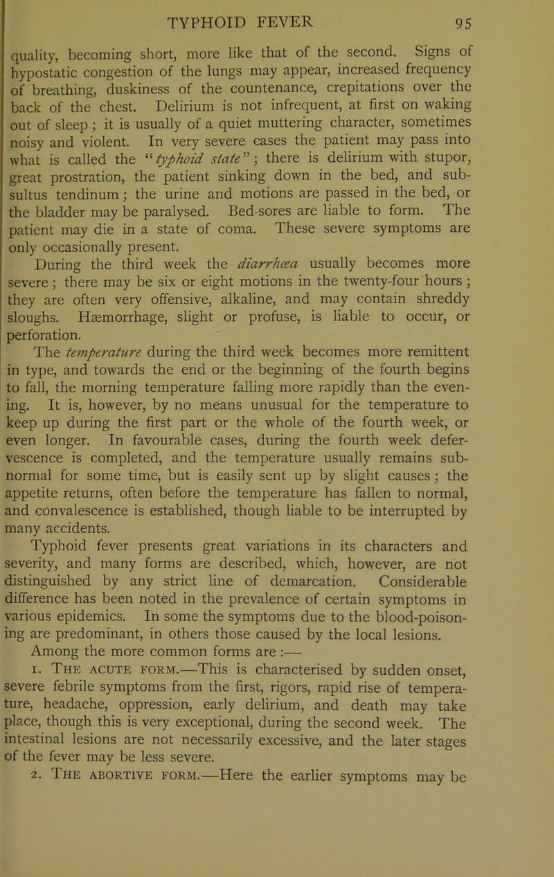 quality, becoming short, more like that of the second. Signs of hypostatic congestion of the lungs may appear, increased frequency of breathing, duskiness of the countenance, crepitations over the back of the chest. Delirium is not infrequent, at first on waking out of sleep ; it is usually of a quiet muttering character, sometimes noisy and violent. In very severe cases the patient may pass into what is called the “ typhoid state ”; there is delirium with stupor, great prostration, the patient sinking down in the bed, and sub- sultus tendinum; the urine and motions are passed in the bed, or the bladder may be paralysed. Bed-sores are liable to form. The patient may die in a state of coma. These severe symptoms are only occasionally present. During the third week the diarrhoea usually becomes more severe; there may be six or eight motions in the twenty-four hours; they are often very offensive, alkaline, and may contain shreddy sloughs. Haemorrhage, slight or profuse, is liable to occur, or perforation. The temperature during the third week becomes more remittent in type, and towards the end or the beginning of the fourth begins to fall, the morning temperature falling more rapidly than the even- ing. It is, however, by no means unusual for the temperature to keep up during the first part or the whole of the fourth week, or even longer. In favourable cases, during the fourth week defer- vescence is completed, and the temperature usually remains sub- normal for some time, but is easily sent up by slight causes; the appetite returns, often before the temperature has fallen to normal, and convalescence is established, though liable to be interrupted by many accidents. Typhoid fever presents great variations in its characters and severity, and many forms are described, which, however, are not distinguished by any strict line of demarcation. Considerable difference has been noted in the prevalence of certain symptoms in various epidemics. In some the symptoms due to the blood-poison- ing are predominant, in others those caused by the local lesions. Among the more common forms are :— 1. The acute form.—This is characterised by sudden onset, severe febrile symptoms from the first, rigors, rapid rise of tempera- ture, headache, oppression, early delirium, and death may take place, though this is very exceptional, during the second week. The intestinal lesions are not necessarily excessive, and the later stages of the fever may be less severe. 2. The abortive form.—Here the earlier symptoms may be