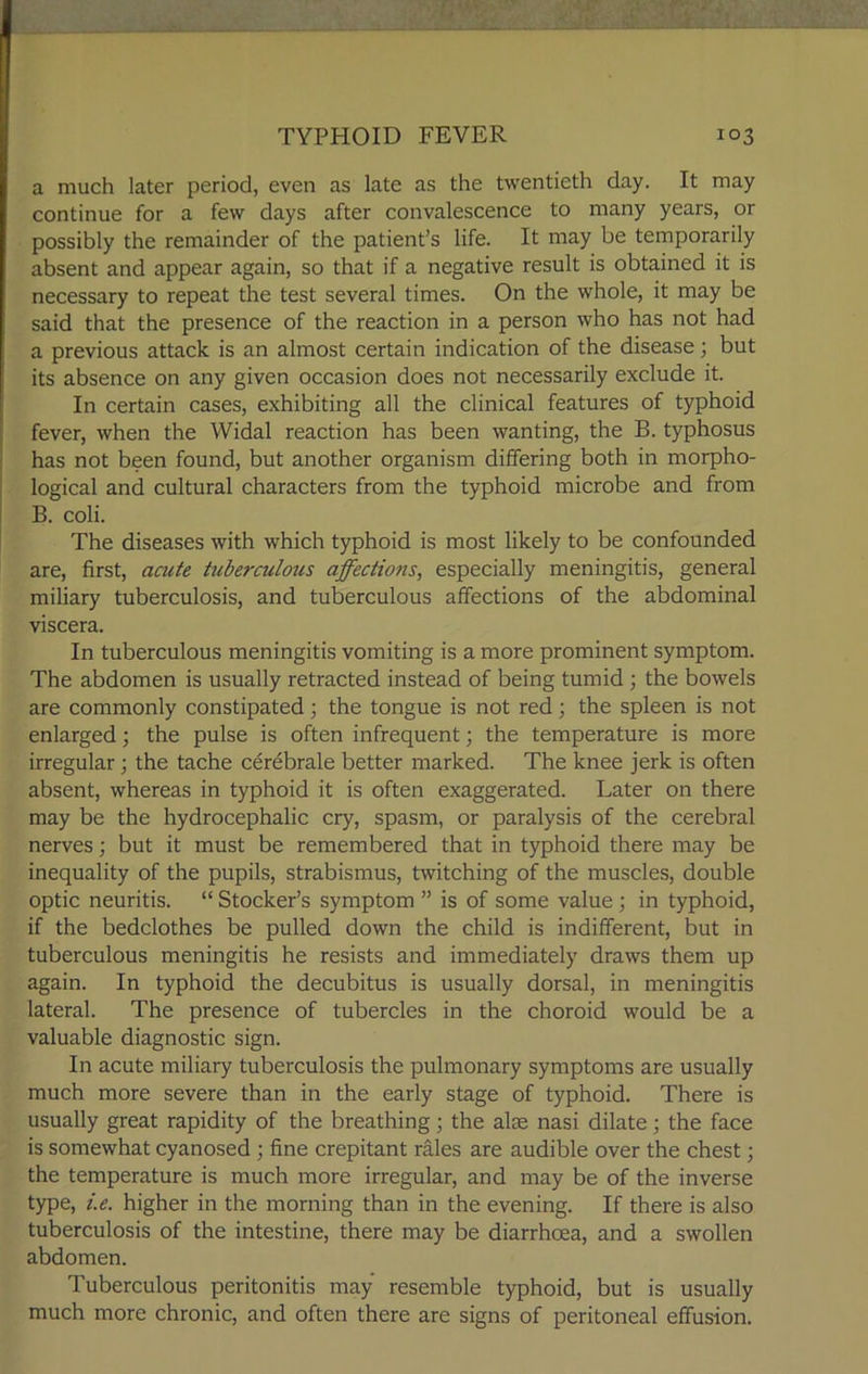 a much later period, even as late as the twentieth day. It may continue for a few days after convalescence to many years, or possibly the remainder of the patient’s life. It may be temporarily absent and appear again, so that if a negative result is obtained it is necessary to repeat the test several times. On the whole, it may be said that the presence of the reaction in a person who has not had a previous attack is an almost certain indication of the disease; but its absence on any given occasion does not necessarily exclude it. In certain cases, exhibiting all the clinical features of typhoid fever, when the Widal reaction has been wanting, the B. typhosus has not been found, but another organism differing both in morpho- logical and cultural characters from the typhoid microbe and from B. coli. The diseases with which typhoid is most likely to be confounded are, first, acute tuberculous affections, especially meningitis, general miliary tuberculosis, and tuberculous affections of the abdominal viscera. In tuberculous meningitis vomiting is a more prominent symptom. The abdomen is usually retracted instead of being tumid ; the bowels are commonly constipated; the tongue is not red; the spleen is not enlarged; the pulse is often infrequent; the temperature is more irregular; the tache cerebrale better marked. The knee jerk is often absent, whereas in typhoid it is often exaggerated. Later on there may be the hydrocephalic cry, spasm, or paralysis of the cerebral nerves; but it must be remembered that in typhoid there may be inequality of the pupils, strabismus, twitching of the muscles, double optic neuritis. “ Stocker’s symptom ” is of some value; in typhoid, if the bedclothes be pulled down the child is indifferent, but in tuberculous meningitis he resists and immediately draws them up again. In typhoid the decubitus is usually dorsal, in meningitis lateral. The presence of tubercles in the choroid would be a valuable diagnostic sign. In acute miliary tuberculosis the pulmonary symptoms are usually much more severe than in the early stage of typhoid. There is usually great rapidity of the breathing; the alte nasi dilate; the face is somewhat cyanosed ; fine crepitant rales are audible over the chest; the temperature is much more irregular, and may be of the inverse type, i.e. higher in the morning than in the evening. If there is also tuberculosis of the intestine, there may be diarrhoea, and a swollen abdomen. Tuberculous peritonitis may resemble typhoid, but is usually much more chronic, and often there are signs of peritoneal effusion.