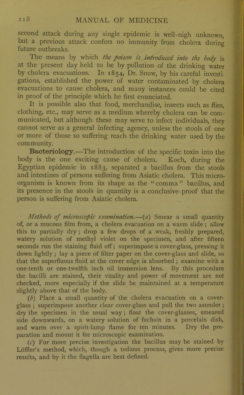 second attack during any single epidemic is well-nigh unknown, but a previous attack confers no immunity from cholera during future outbreaks. The means by which the poison is introduced, into the body is at the present day held to be by pollution of the drinking water by cholera evacuations. In 1854, Dr. Snow, by his careful investi- gations, established the power of water contaminated by cholera evacuations to cause cholera, and many instances could be cited in proof of the principle which he first enunciated. It is possible also that food, merchandise, insects such as flies, clothing, etc., may serve as a medium whereby cholera can be com- municated, but although these may serve to infect individuals, they cannot serve as a general infecting agency, unless the stools of one or more of those so suffering reach the drinking water used by the community. Bacteriology.—The introduction of the specific toxin into the body is the one exciting cause of cholera. Koch, during the Egyptian epidemic in 1883, separated a bacillus from the stools and intestines of persons suffering from Asiatic cholera. This micro- organism is known from its shape as the “comma” bacillus, and its presence in the stools in quantity is a conclusive proof that the person is suffering from Asiatic cholera. Methods of microscopic examination.—(a) Smear a small quantity of, or a mucous film from, a cholera evacuation on a warm slide; allow this to partially dry ; drop a few drops of a weak, freshly prepared, watery solution of methyl violet on the specimen, and after fifteen seconds run the staining fluid off; superimpose a cover-glass, pressing it down lightly ; lay a piece of filter paper on the cover-glass and slide, so that the superfluous fluid at the cover edge is absorbed ; examine with a one-tenth or one-twelfth inch oil immersion lens. By this procedure the bacilli are stained, their vitality and power of movement are not checked, more especially if the slide be maintained at a temperature slightly above that of the body. (b) Place a small quantity of the cholera evacuation on a cover- glass ; superimpose another clear cover-glass and pull the two asunder; dry the specimen in the usual way; float the cover-glasses, smeared side downwards, on a watery solution of fuchsin in a porcelain dish, and warm over a spirit-lamp flame for ten minutes. Dry the pre- paration and mount it for microscopic examination. (c) For more precise investigation the bacillus may be stained by Loffler’s method, which, though a tedious process, gives more precise results, and by it the flagella are best defined.