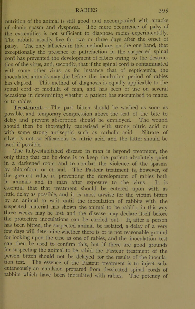 nutrition of the animal is still good and accompanied with attacks of clonic spasm and dyspnoea. The mere occurrence of palsy of the extremities is not sufficient to diagnose rabies experimentally. The rabbits usually live for two or three days after the onset of palsy. The only fallacies in this method are, on the one hand, that exceptionally the presence of putrefaction in the suspected spinal cord has prevented the development of rabies owing to the destruc- tion of the virus, and, secondly, that if the spinal cord is contaminated with some other virus, as for instance that of septicaemia, the inoculated animals may die before the incubation period of rabies has elapsed. This method of diagnosis is equally applicable to the spinal cord or medulla of man, and has been of use on several occasions in determining whether a patient has succumbed to mania or to rabies. Treatment.—The part bitten should be washed as soon as possible, and temporary compression above the seat of the bite to delay and prevent absorption should be employed. The wound should then be thoroughly cauterised with strong nitric acid or with some strong antiseptic, such as carbolic acid. Nitrate of silver is not so efficacious as nitric acid and the latter should be used if possible. The fully-established disease in man is beyond treatment, the only thing that can be done is to keep the patient absolutely quiet in a darkened room and to combat the violence of the spasms by chloroform or ch oral. The Pasteur treatment is, however, of the greatest value ii preventing the development of rabies both in animals and in man after exposure to the virus. It is essential that that treatment should be entered upon with as little delay as possible, and it is most unwise for the victim bitten by an animal to wait until the inoculation of rabbits with the suspected material has shown the animal to be rabid; in this way three weeks may be lost, and the disease may declare itself before the protective inoculations can be carried out. If, after a person has been bitten, the suspected animal be isolated, a delay of a very few days will determine whether there is or is not reasonable ground for looking upon the case as one of rabies, and the inoculation test can then be used to confirm this, but if there are good grounds for suspecting the animal to be rabid the Pasteur treatment of the person bitten should not be delayed for the results of the inocula- tion test. The essence of the Pasteur treatment is to inject sub- cutaneously an emulsion prepared from dessicated spinal cords of rabbits which have been inoculated with rabies. The potency of