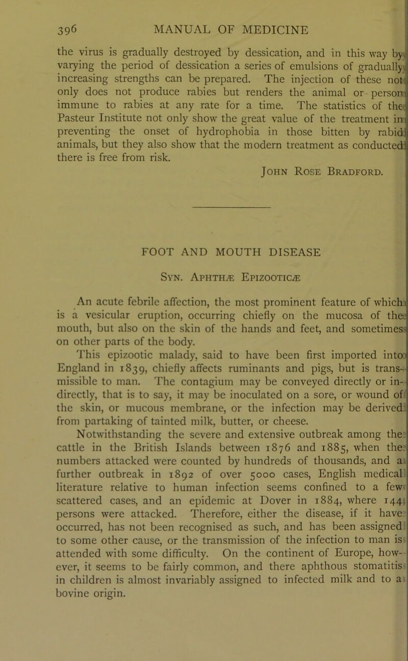 the virus is gradually destroyed by dessication, and in this way by. varying the period of dessication a series of emulsions of gradually increasing strengths can be prepared. The injection of these not; only does not produce rabies but renders the animal or person immune to rabies at any rate for a time. The statistics of thei Pasteur Institute not only show the great value of the treatment in preventing the onset of hydrophobia in those bitten by rabid animals, but they also show that the modern treatment as conducted there is free from risk. John Rose Bradford. FOOT AND MOUTH DISEASE Syn. Aphthae Epizootic/e An acute febrile affection, the most prominent feature of which 1 is a vesicular eruption, occurring chiefly on the mucosa of the. mouth, but also on the skin of the hands and feet, and sometin^ on other parts of the body. This epizootic malady, said to have been first imported into England in 1839, chiefly affects ruminants and pigs, but is trans- missible to man. The contagium may be conveyed directly or in- directly, that is to say, it may be inoculated on a sore, or wound of the skin, or mucous membrane, or the infection may be derived from partaking of tainted milk, butter, or cheese. Notwithstanding the severe and extensive outbreak among the cattle in the British Islands between 1876 and 1885, when the numbers attacked were counted by hundreds of thousands, and a. further outbreak in 1892 of over 5000 cases, English medical literature relative to human infection seems confined to a few- scattered cases, and an epidemic at Dover in 1884, where 144 persons were attacked. Therefore, either the disease, if it have occurred, has not been recognised as such, and has been assigned to some other cause, or the transmission of the infection to man is attended with some difficulty. On the continent of Europe, how- ever, it seems to be fairly common, and there aphthous stomatitis- in children is almost invariably assigned to infected milk and to ai bovine origin.