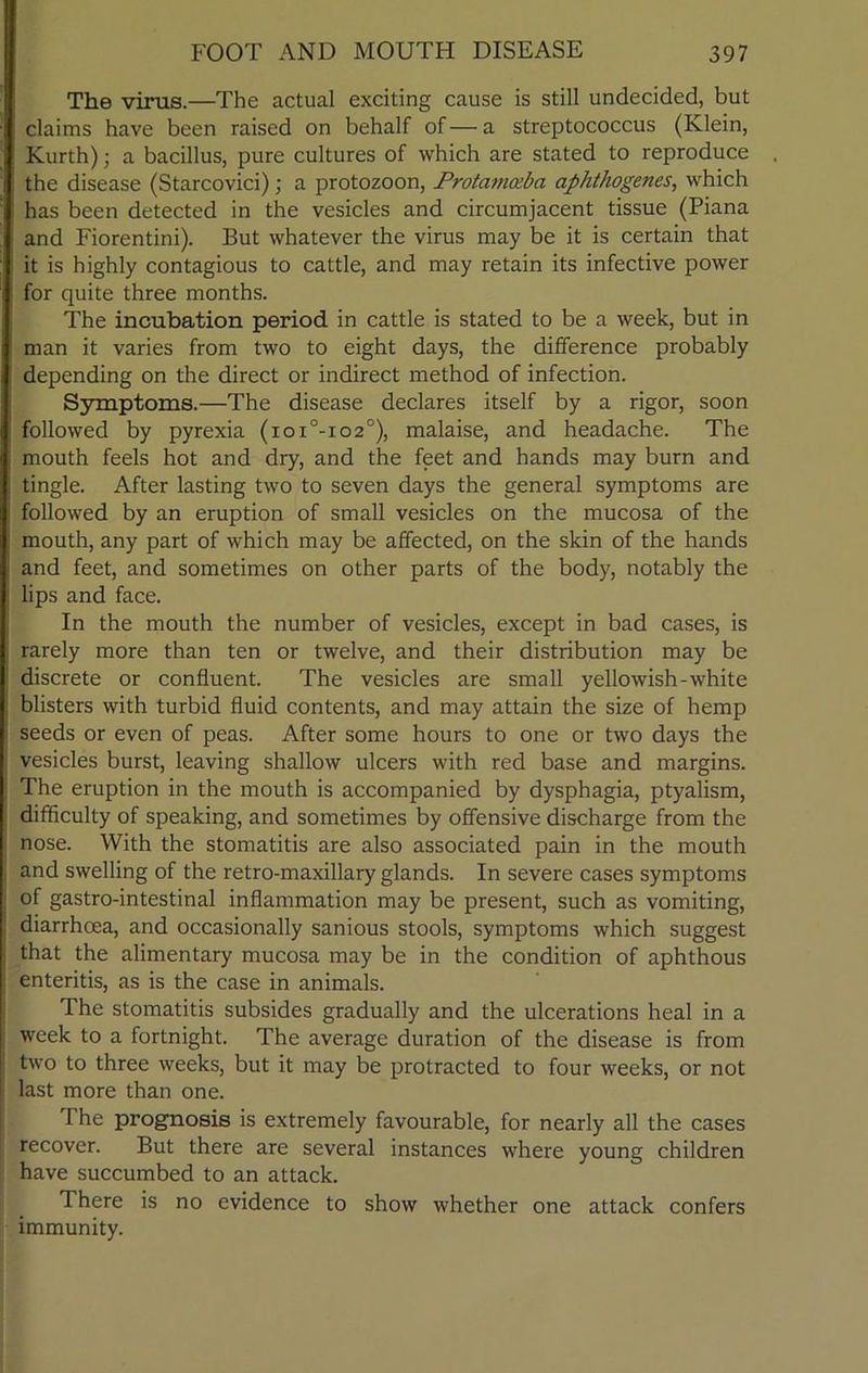 The virus.—The actual exciting cause is still undecided, but claims have been raised on behalf of—a streptococcus (Klein, Kurth); a bacillus, pure cultures of which are stated to reproduce the disease (Starcovici); a protozoon, Protavmba aphthogenes, which has been detected in the vesicles and circumjacent tissue (Piana and Fiorentini). But whatever the virus may be it is certain that it is highly contagious to cattle, and may retain its infective power for quite three months. The incubation period in cattle is stated to be a week, but in man it varies from two to eight days, the difference probably depending on the direct or indirect method of infection. Symptoms.—The disease declares itself by a rigor, soon followed by pyrexia (ioi°-io2°), malaise, and headache. The mouth feels hot and dry, and the feet and hands may burn and tingle. After lasting two to seven days the general symptoms are followed by an eruption of small vesicles on the mucosa of the mouth, any part of which may be affected, on the skin of the hands and feet, and sometimes on other parts of the body, notably the lips and face. In the mouth the number of vesicles, except in bad cases, is rarely more than ten or twelve, and their distribution may be discrete or confluent. The vesicles are small yellowish-white blisters with turbid fluid contents, and may attain the size of hemp seeds or even of peas. After some hours to one or two days the vesicles burst, leaving shallow ulcers with red base and margins. The eruption in the mouth is accompanied by dysphagia, ptyalism, difficulty of speaking, and sometimes by offensive discharge from the nose. With the stomatitis are also associated pain in the mouth and swelling of the retro-maxillary glands. In severe cases symptoms of gastro-intestinal inflammation may be present, such as vomiting, diarrhoea, and occasionally sanious stools, symptoms which suggest that the alimentary mucosa may be in the condition of aphthous enteritis, as is the case in animals. The stomatitis subsides gradually and the ulcerations heal in a week to a fortnight. The average duration of the disease is from two to three weeks, but it may be protracted to four weeks, or not last more than one. 1 he prognosis is extremely favourable, for nearly all the cases recover. But there are several instances where young children have succumbed to an attack. There is no evidence to show whether one attack confers immunity.