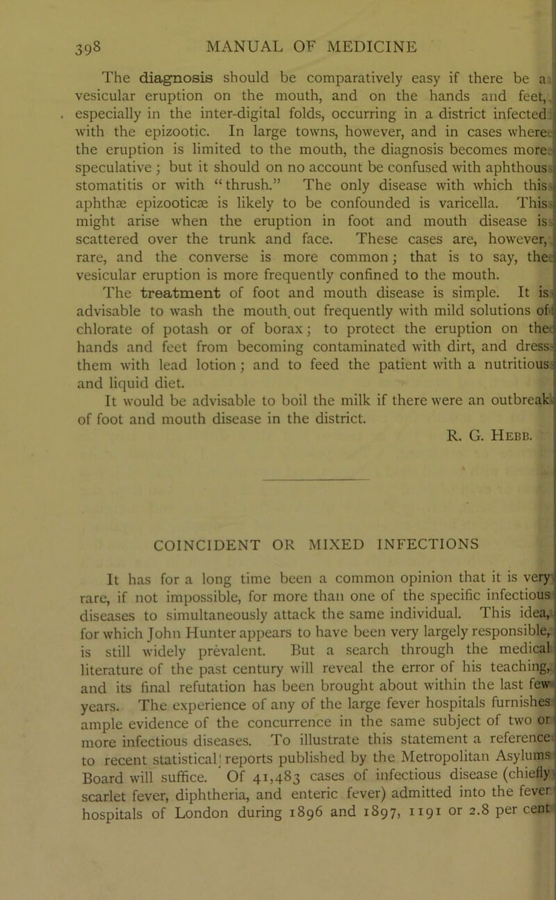 The diagnosis should be comparatively easy if there be a vesicular eruption on the mouth, and on the hands and feet,, especially in the inter-digital folds, occurring in a district infected: with the epizootic. In large towns, however, and in cases wheree the eruption is limited to the mouth, the diagnosis becomes more, speculative ; but it should on no account be confused with aphthous- stomatitis or with “ thrush.” The only disease with which this- aphthae epizooticas is likely to be confounded is varicella. This- might arise when the eruption in foot and mouth disease is- scattered over the trunk and face. These cases are, however, rare, and the converse is more common; that is to say, the. vesicular eruption is more frequently confined to the mouth. The treatment of foot and mouth disease is simple. It is- advisable to wash the mouth out frequently with mild solutions oft chlorate of potash or of borax; to protect the eruption on the hands and feet from becoming contaminated with dirt, and dress- them with lead lotion; and to feed the patient with a nutritious - and liquid diet. It would be advisable to boil the milk if there were an outbreak- of foot and mouth disease in the district. R. G. Hebb. COINCIDENT OR MIXED INFECTIONS It has for a long time been a common opinion that it is very rare, if not impossible, for more than one of the specific infectious diseases to simultaneously attack the same individual. This idea, for which John Hunter appears to have been very largely responsible, is still widely prevalent. But a search through the medical literature of the past century will reveal the error of his teaching, and its final refutation has been brought about within the last few years. The experience of any of the large fever hospitals furnishes ample evidence of the concurrence in the same subject of two or more infectious diseases. To illustrate this statement a reference to recent statistical; reports published by the Metropolitan Asylums Board will suffice. Of 41,483 cases of infectious disease (chiefly - scarlet fever, diphtheria, and enteric fever) admitted into the fever hospitals of London during 1896 and 1897, 1191 or 2.8 per cent