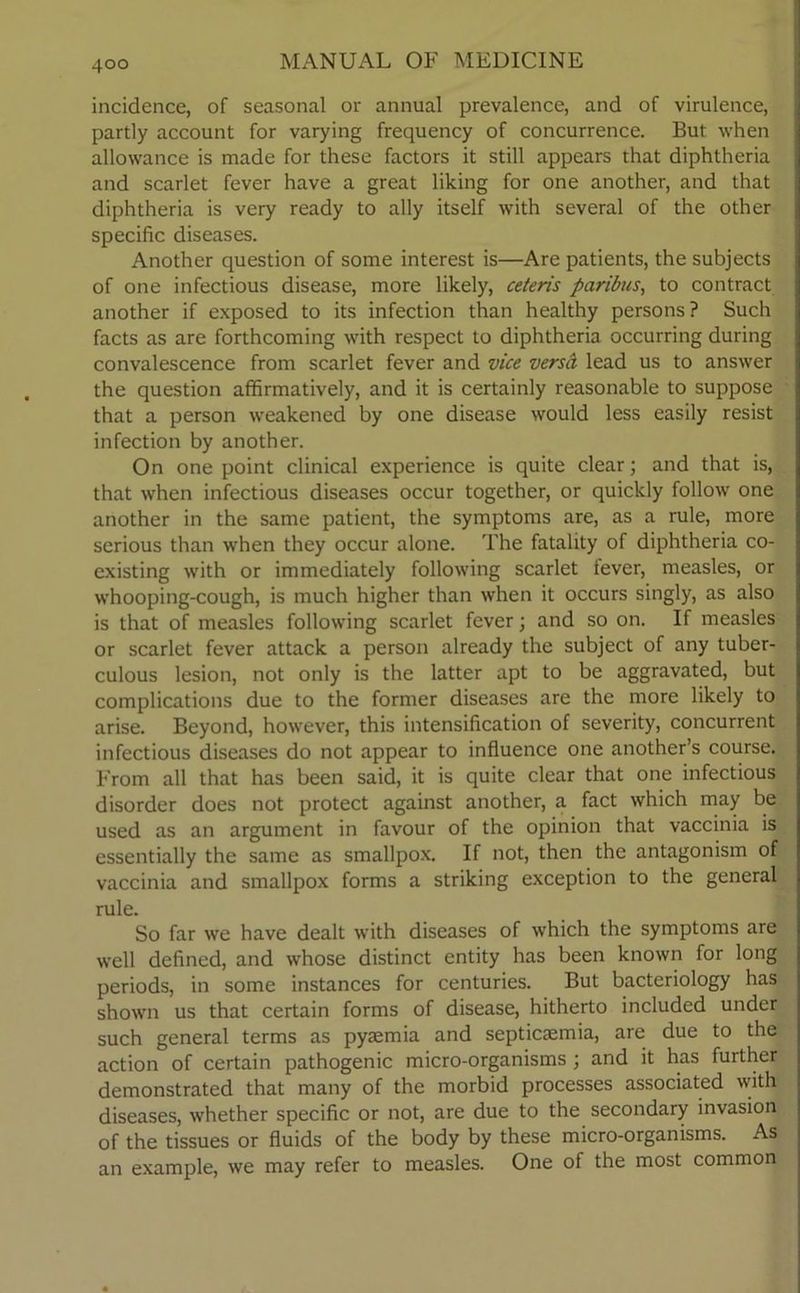 incidence, of seasonal or annual prevalence, and of virulence, partly account for varying frequency of concurrence. But when allowance is made for these factors it still appears that diphtheria and scarlet fever have a great liking for one another, and that diphtheria is very ready to ally itself with several of the other specific diseases. Another question of some interest is—Are patients, the subjects of one infectious disease, more likely, ceteris paribus, to contract another if exposed to its infection than healthy persons? Such facts as are forthcoming with respect to diphtheria occurring during convalescence from scarlet fever and vice versa lead us to answer the question affirmatively, and it is certainly reasonable to suppose that a person weakened by one disease would less easily resist infection by another. On one point clinical experience is quite clear; and that is, that when infectious diseases occur together, or quickly follow one another in the same patient, the symptoms are, as a rule, more serious than when they occur alone. The fatality of diphtheria co- existing with or immediately following scarlet fever, measles, or whooping-cough, is much higher than when it occurs singly, as also is that of measles following scarlet fever; and so on. If measles or scarlet fever attack a person already the subject of any tuber- culous lesion, not only is the latter apt to be aggravated, but complications due to the former diseases are the more likely to arise. Beyond, however, this intensification of severity, concurrent infectious diseases do not appear to influence one another’s course. From all that has been said, it is quite clear that one infectious disorder does not protect against another, a fact which may be used as an argument in favour of the opinion that vaccinia is essentially the same as smallpox. If not, then the antagonism of vaccinia and smallpox forms a striking exception to the general rule. So far we have dealt with diseases of which the symptoms are well defined, and whose distinct entity has been known for long periods, in some instances for centuries. But bacteriology has shown us that certain forms of disease, hitherto included under such general terms as pyaemia and septicaemia, are due to the action of certain pathogenic micro-organisms ; and it has further demonstrated that many of the morbid processes associated with diseases, whether specific or not, are due to the secondary invasion of the tissues or fluids of the body by these micro-organisms. As an example, we may refer to measles. One of the most common