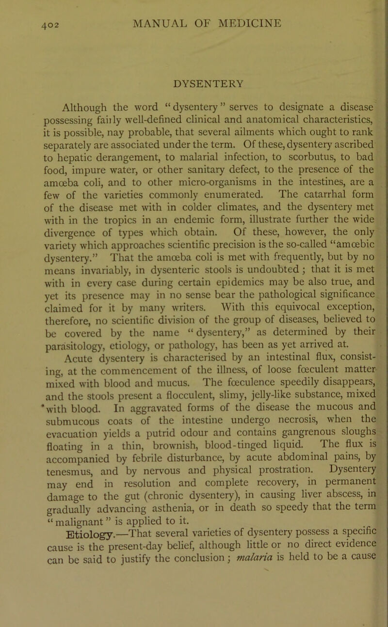 DYSENTERY Although the word “ dysentery ” serves to designate a disease possessing fairly well-defined clinical and anatomical characteristics, it is possible, nay probable, that several ailments which ought to rank separately are associated under the term. Of these, dysentery ascribed to hepatic derangement, to malarial infection, to scorbutus, to bad food, impure water, or other sanitary defect, to the presence of the amoeba coli, and to other micro-organisms in the intestines, are a few of the varieties commonly enumerated. The catarrhal form of the disease met with in colder climates, and the dysentery met with in the tropics in an endemic form, illustrate further the wide divergence of types which obtain. Of these, however, the only variety which approaches scientific precision is the so-called “amoebic dysentery.” That the amoeba coli is met with frequently, but by no means invariably, in dysenteric stools is undoubted; that it is met with in every case during certain epidemics may be also true, and yet its presence may in no sense bear the pathological significance claimed for it by many writers. With this equivocal exception, therefore, no scientific division of the group of diseases, believed to be covered by the name “ dysentery,” as determined by their parasitology, etiology, or pathology, has been as yet arrived at. Acute dysentery is characterised by an intestinal flux, consist- ing, at the commencement of the illness, of loose fceculent matter mixed with blood and mucus. The fceculence speedily disappears, and the stools present a flocculent, slimy, jelly-like substance, mixed 'with blood. In aggravated forms of the disease the mucous and submucous coats of the intestine undergo necrosis, when the evacuation yields a putrid odour and contains gangrenous sloughs floating in a thin, brownish, blood-tinged liquid. The flux is accompanied by febrile disturbance, by acute abdominal pains, by tenesmus, and by nervous and physical prostration. Dysentery may end in resolution and complete recovery, in permanent damage to the gut (chronic dysentery), in causing liver abscess, in gradually advancing asthenia, or in death so speedy that the term “ malignant ” is applied to it. Etiology.—That several varieties of dysentery possess a specific cause is the present-day belief, although little or no direct evidence can be said to justify the conclusion; malaria is held to be a cause