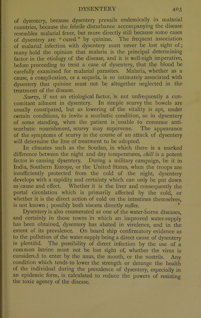of dysentery, because dysentery prevails endemically in malarial countries, because the febrile disturbance accompanying the disease resembles malarial fever, but more directly still because some cases of dysentery are “cured” by quinine. The frequent association of malarial infection with dysentery must never be lost sight of; many hold the opinion that malaria is the principal determining factor in the etiology of the disease, and it is well-nigh imperative, before proceeding to treat a case of dysentery, that the blood be carefully examined for malarial parasites. Malaria, whether as a cause, a complication, or a sequela, is so intimately associated with dysentery that quinine must not be altogether neglected in the treatment of the disease. Scurvy, if not an etiological factor, is not unfrequently a con- comitant ailment in dysentery. In simple scurvy the bowels are usually constipated, but as lowering of the vitality is apt, under certain conditions, to invite a scorbutic condition, so in dysentery of some standing, when the patient is -unable to consume anti- scorbutic nourishment, scurvy may supervene. The appearance of the symptoms of scurvy in the course of an attack of dysentery will determine the line of treatment to be adopted. In climates such as the Soudan, in which there is a marked difference between the night and day temperatures, chill is a potent factor in causing dysentery. During a military campaign, be it in India, Southern Europe, or the United States, when the troops are insufficiently protected from the cold of the night, dysentery develops with a rapidity and certainty which can only be put down as cause and effect. Whether it is the liver and consequently the portal circulation which is primarily affected by the cold, or whether it is the direct action of cold on the intestines themselves, is not known; possibly both viscera directly suffer. Dysentery is also enumerated as one of the water-borne diseases, and certainly in those towns in which an improved water-supply has been obtained, dysentery has abated in virulence, and in the extent of its prevalence. On board ship confirmatory evidence as to the pollution of the water-supply being a direct cause of dysentery is plentiful. The possibility of direct infection by the use of a common latrine must not be lost sight of, whether the virus is considered to enter by the anus, the mouth, or the nostrils. Any condition which tends to lower the strength or derange the health of the individual during the prevalence of dysentery, especially in an epidemic form, is calculated to reduce the powers of resisting the toxic agency of the disease.
