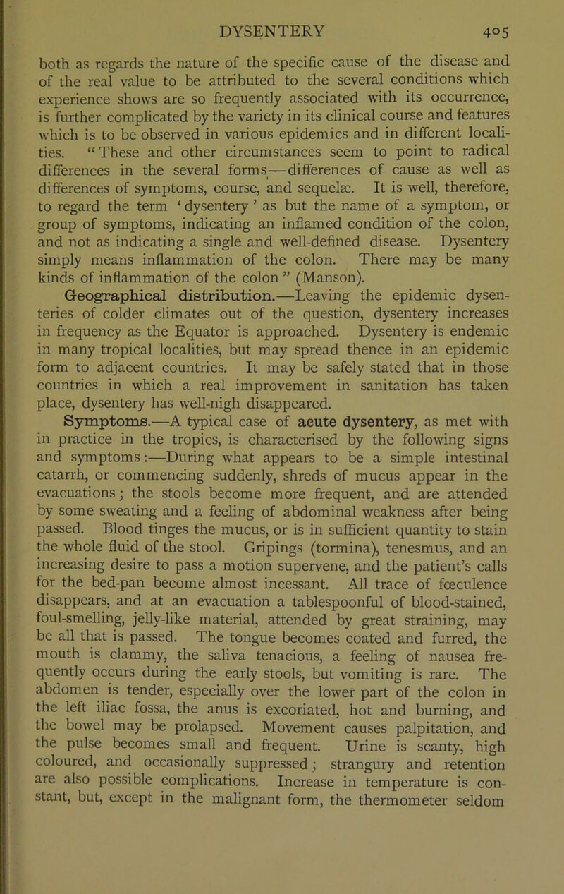 both as regards the nature of the specific cause of the disease and of the real value to be attributed to the several conditions which experience shows are so frequently associated with its occurrence, is further complicated by the variety in its clinical course and features which is to be observed in various epidemics and in different locali- ties. “ These and other circumstances seem to point to radical differences in the several forms—differences of cause as well as differences of symptoms, course, and sequelae. It is well, therefore, to regard the term ‘ dysentery ’ as but the name of a symptom, or group of symptoms, indicating an inflamed condition of the colon, and not as indicating a single and well-defined disease. Dysentery simply means inflammation of the colon. There may be many kinds of inflammation of the colon ” (Manson). Geographical distribution.—Leaving the epidemic dysen- teries of colder climates out of the question, dysentery increases in frequency as the Equator is approached. Dysentery is endemic in many tropical localities, but may spread thence in an epidemic form to adjacent countries. It may be safely stated that in those countries in which a real improvement in sanitation has taken place, dysentery has well-nigh disappeared. Symptoms.—A typical case of acute dysentery, as met with in practice in the tropics, is characterised by the following signs and symptoms:—During what appears to be a simple intestinal catarrh, or commencing suddenly, shreds of mucus appear in the evacuations; the stools become more frequent, and are attended by some sweating and a feeling of abdominal weakness after being passed. Blood tinges the mucus, or is in sufficient quantity to stain the whole fluid of the stool. Gripings (tormina), tenesmus, and an increasing desire to pass a motion supervene, and the patient’s calls for the bed-pan become almost incessant. All trace of foeculence disappears, and at an evacuation a tablespoonful of blood-stained, foul-smelling, jelly-like material, attended by great straining, may be all that is passed. The tongue becomes coated and furred, the mouth is clammy, the saliva tenacious, a feeling of nausea fre- quently occurs during the early stools, but vomiting is rare. The abdomen is tender, especially over the lower part of the colon in the left iliac fossa, the anus is excoriated, hot and burning, and the bowel may be prolapsed. Movement causes palpitation, and the pulse becomes small and frequent. Urine is scanty, high coloured, and occasionally suppressed; strangury and retention are also possible complications. Increase in temperature is con- stant, but, except in the malignant form, the thermometer seldom
