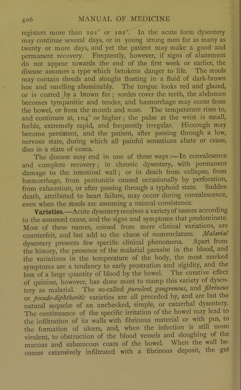 registers more than ioi° or io23. In the acute form dysentery may continue several days, or in young strong men for as many as twenty or more days, and yet the patient may make a good and permanent recovery. Frequently, however, if signs of abatement do not appear towards the end of the first week or earlier, the disease assumes a type which betokens danger to life. The stools may contain shreds and sloughs floating in a fluid of dark-brown hue and smelling abominably. The tongue looks red and glazed, or is coated by a brown fur; sordes cover the teeth, the abdomen becomes tympanitic and tender, and haemorrhage may occur from the bowel, or from the mouth and nose. The temperature rises to, and continues at, 104° or higher; the pulse at the wrist is small, feeble, extremely rapid, and frequently irregular. Hiccough may become persistent, and the patient, after passing through a low, nervous state, during which all painful sensations abate or cease, dies in a state of coma. The disease may end in one of three ways:—In convalesence and complete recovery; in chronic dysentery, with permanent damage to the intestinal wall; or in death from collapse, from haemorrhage, from peritonitis caused occasionally by perforation, from exhaustion, or after passing through a typhoid state. Sudden death, attributed to heart failure, may occur during convalescence, even when the stools are assuming a natural consistence. Varieties.—Acute dysentery receives a variety of names according to the assumed cause, and the signs and symptoms that predominate. Most of these names, coined from mere clinical variations, are counterfeit, and but add to the chaos of nomenclature. Malarial dysentery presents few specific clinical phenomena. Apart from the history, the presence of the malarial parasite in the blood, and the variations in the temperature of the body, the most marked symptoms are a tendency to early prostration and algidity, and the loss of a large quantity of blood by the bowel. The curative effect of quinine, however, has done most to stamp this variety of dysen- tery as malarial. The so-called purulent, gangretious, and fibrinous or pseudo-diphtheritic varieties are all preceded by, and are but the natural sequelte of an unchecked, simple, or catarrhal dysentery. The continuance of the specific irritation of the bowel may lead to the infiltration of its walls with fibrinous material or with pus, to the formation of ulcers, and, when the infection is still more virulent, to obstruction of the blood vessels and sloughing of the mucous and submucous coats of the bowel. When the wall be- comes extensively infiltrated with a fibrinous deposit, the gut