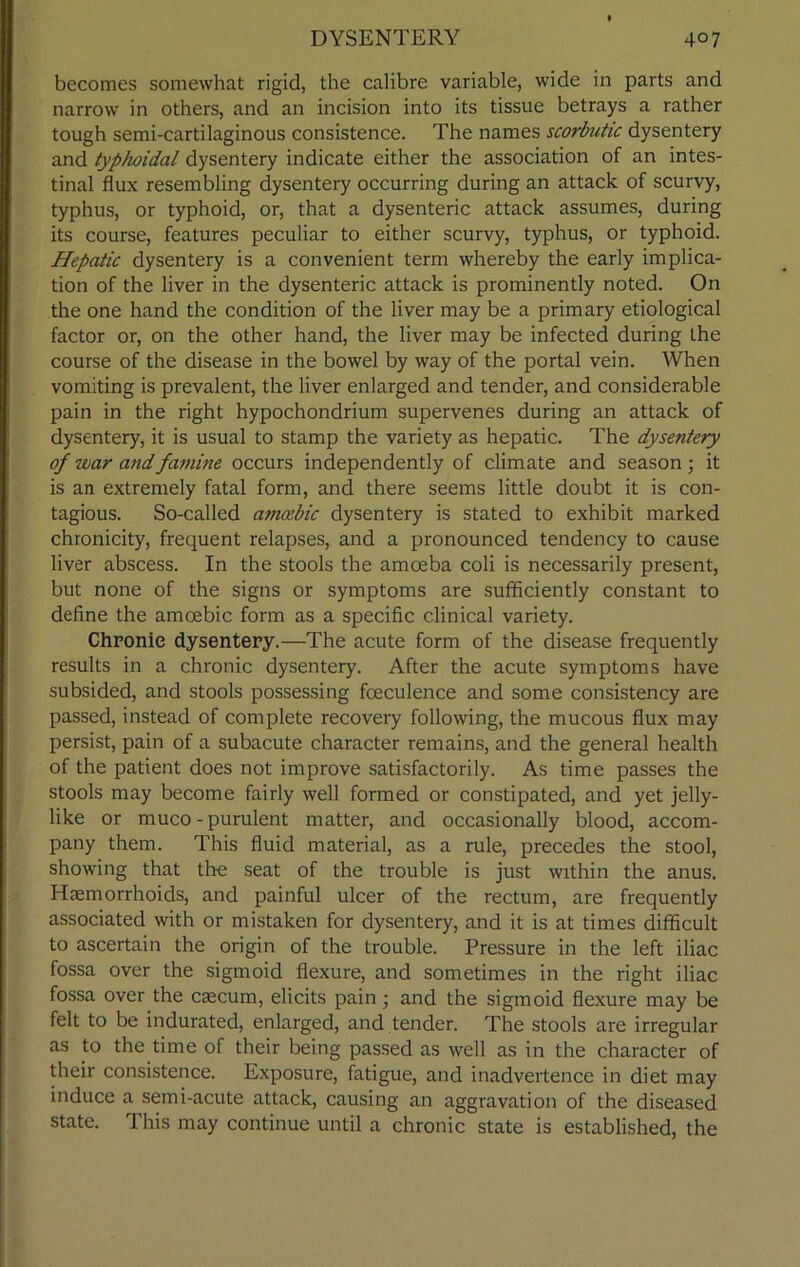 becomes somewhat rigid, the calibre variable, wide in parts and narrow in others, and an incision into its tissue betrays a rather tough semi-cartilaginous consistence. The names scorbutic dysentery and typhoidal dysentery indicate either the association of an intes- tinal flux resembling dysentery occurring during an attack of scurvy, typhus, or typhoid, or, that a dysenteric attack assumes, during its course, features peculiar to either scurvy, typhus, or typhoid. Hepatic dysentery is a convenient term whereby the early implica- tion of the liver in the dysenteric attack is prominently noted. On the one hand the condition of the liver may be a primary etiological factor or, on the other hand, the liver may be infected during the course of the disease in the bowel by way of the portal vein. When vomiting is prevalent, the liver enlarged and tender, and considerable pain in the right hypochondrium supervenes during an attack of dysentery, it is usual to stamp the variety as hepatic. The dysentery of roar and famine occurs independently of climate and season ; it is an extremely fatal form, and there seems little doubt it is con- tagious. So-called amoebic dysentery is stated to exhibit marked chronicity, frequent relapses, and a pronounced tendency to cause liver abscess. In the stools the amoeba coli is necessarily present, but none of the signs or symptoms are sufficiently constant to define the amoebic form as a specific clinical variety. Chronic dysentery.—The acute form of the disease frequently results in a chronic dysentery. After the acute symptoms have subsided, and stools possessing fceculence and some consistency are passed, instead of complete recovery following, the mucous flux may persist, pain of a subacute character remains, and the general health of the patient does not improve satisfactorily. As time passes the stools may become fairly well formed or constipated, and yet jelly- like or muco-purulent matter, and occasionally blood, accom- pany them. This fluid material, as a rule, precedes the stool, showing that the seat of the trouble is just within the anus. Hemorrhoids, and painful ulcer of the rectum, are frequently associated with or mistaken for dysentery, and it is at times difficult to ascertain the origin of the trouble. Pressure in the left iliac fossa over the sigmoid flexure, and sometimes in the right iliac fossa over the caecum, elicits pain; and the sigmoid flexure may be felt to be indurated, enlarged, and tender. The stools are irregular as to the time of their being passed as well as in the character of their consistence. Exposure, fatigue, and inadvertence in diet may induce a semi-acute attack, causing an aggravation of the diseased state. This may continue until a chronic state is established, the