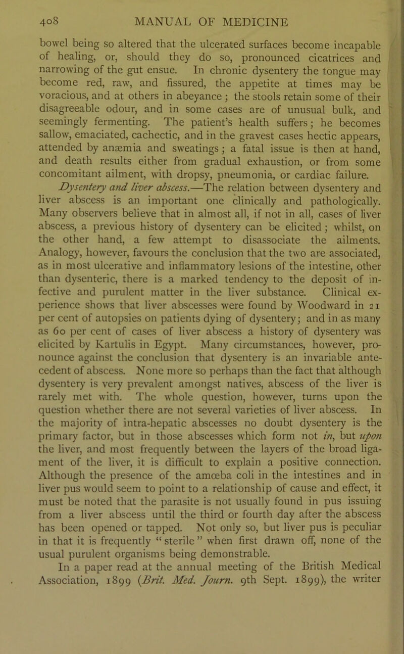 bowel being so altered that the ulcerated surfaces become incapable of healing, or, should they do so, pronounced cicatrices and narrowing of the gut ensue. In chronic dysentery the tongue may become red, raw, and fissured, the appetite at times may be voracious, and at others in abeyance ; the stools retain some of their disagreeable odour, and in some cases are of unusual bulk, and seemingly fermenting. The patient’s health suffers; he becomes sallow, emaciated, cachectic, and in the gravest cases hectic appears, attended by anaemia and sweatings; a fatal issue is then at hand, and death results either from gradual exhaustion, or from some concomitant ailment, with dropsy, pneumonia, or cardiac failure. Dysentery and liver abscess.—The relation between dysentery and liver abscess is an important one clinically and pathologically. Many observers believe that in almost all, if not in all, cases of liver abscess, a previous history of dysentery can be elicited; whilst, on the other hand, a few attempt to disassociate the ailments. Analogy, however, favours the conclusion that the two are associated, as in most ulcerative and inflammatory lesions of the intestine, other than dysenteric, there is a marked tendency to the deposit of in- fective and purulent matter in the liver substance. Clinical ex- perience shows that liver abscesses were found by Woodward in 21 per cent of autopsies on patients dying of dysentery; and in as many as 60 per cent of cases of liver abscess a history of dysentery was elicited by Kartulis in Egypt. Many circumstances, however, pro- nounce against the conclusion that dysentery is an invariable ante- cedent of abscess. None more so perhaps than the fact that although dysentery is very prevalent amongst natives, abscess of the liver is rarely met with. The whole question, however, turns upon the question whether there are not several varieties of liver abscess. In the majority of intra-hepatic abscesses no doubt dysentery is the primary factor, but in those abscesses which form not in, but upon the liver, and most frequently between the layers of the broad liga- ment of the liver, it is difficult to explain a positive connection. Although the presence of the amoeba coli in the intestines and in liver pus would seem to point to a relationship of cause and effect, it must be noted that the parasite is not usually found in pus issuing from a liver abscess until the third or fourth day after the abscess has been opened or tapped. Not only so, but liver pus is peculiar in that it is frequently “ sterile ” when first drawn off, none of the usual purulent organisms being demonstrable. In a paper read at the annual meeting of the British Medical Association, 1899 (Brit. Med. Journ. 9th Sept. 1899), the writer
