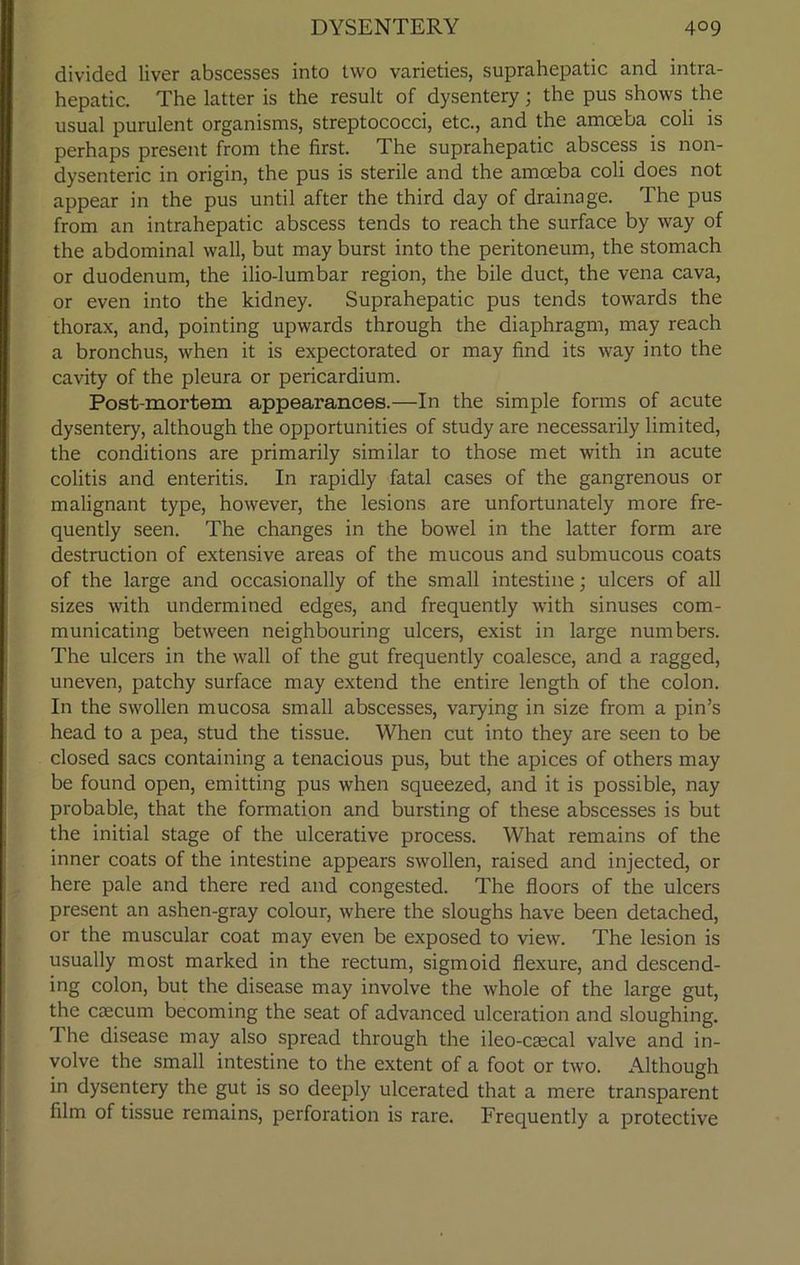 divided liver abscesses into two varieties, suprahepatic and intra- hepatic. The latter is the result of dysentery; the pus shows the usual purulent organisms, streptococci, etc., and the amoeba coli is perhaps present from the first. The suprahepatic abscess is non- dysenteric in origin, the pus is sterile and the amoeba coli does not appear in the pus until after the third day of drainage. The pus from an intrahepatic abscess tends to reach the surface by way of the abdominal wall, but may burst into the peritoneum, the stomach or duodenum, the ilio-lumbar region, the bile duct, the vena cava, or even into the kidney. Suprahepatic pus tends towards the thorax, and, pointing upwards through the diaphragm, may reach a bronchus, when it is expectorated or may find its way into the cavity of the pleura or pericardium. Post-mortem appearances.—In the simple forms of acute dysentery, although the opportunities of study are necessarily limited, the conditions are primarily similar to those met with in acute colitis and enteritis. In rapidly fatal cases of the gangrenous or malignant type, however, the lesions are unfortunately more fre- quently seen. The changes in the bowel in the latter form are destruction of extensive areas of the mucous and submucous coats of the large and occasionally of the small intestine; ulcers of all sizes with undermined edges, and frequently with sinuses com- municating between neighbouring ulcers, exist in large numbers. The ulcers in the wall of the gut frequently coalesce, and a ragged, uneven, patchy surface may extend the entire length of the colon. In the swollen mucosa small abscesses, varying in size from a pin’s head to a pea, stud the tissue. When cut into they are seen to be closed sacs containing a tenacious pus, but the apices of others may be found open, emitting pus when squeezed, and it is possible, nay probable, that the formation and bursting of these abscesses is but the initial stage of the ulcerative process. What remains of the inner coats of the intestine appears swollen, raised and injected, or here pale and there red and congested. The floors of the ulcers present an ashen-gray colour, where the sloughs have been detached, or the muscular coat may even be exposed to view. The lesion is usually most marked in the rectum, sigmoid flexure, and descend- ing colon, but the disease may involve the whole of the large gut, the caecum becoming the seat of advanced ulceration and sloughing. 1 he disease may also spread through the ileo-caecal valve and in- volve the small intestine to the extent of a foot or two. Although in dysentery the gut is so deeply ulcerated that a mere transparent film of tissue remains, perforation is rare. Frequently a protective
