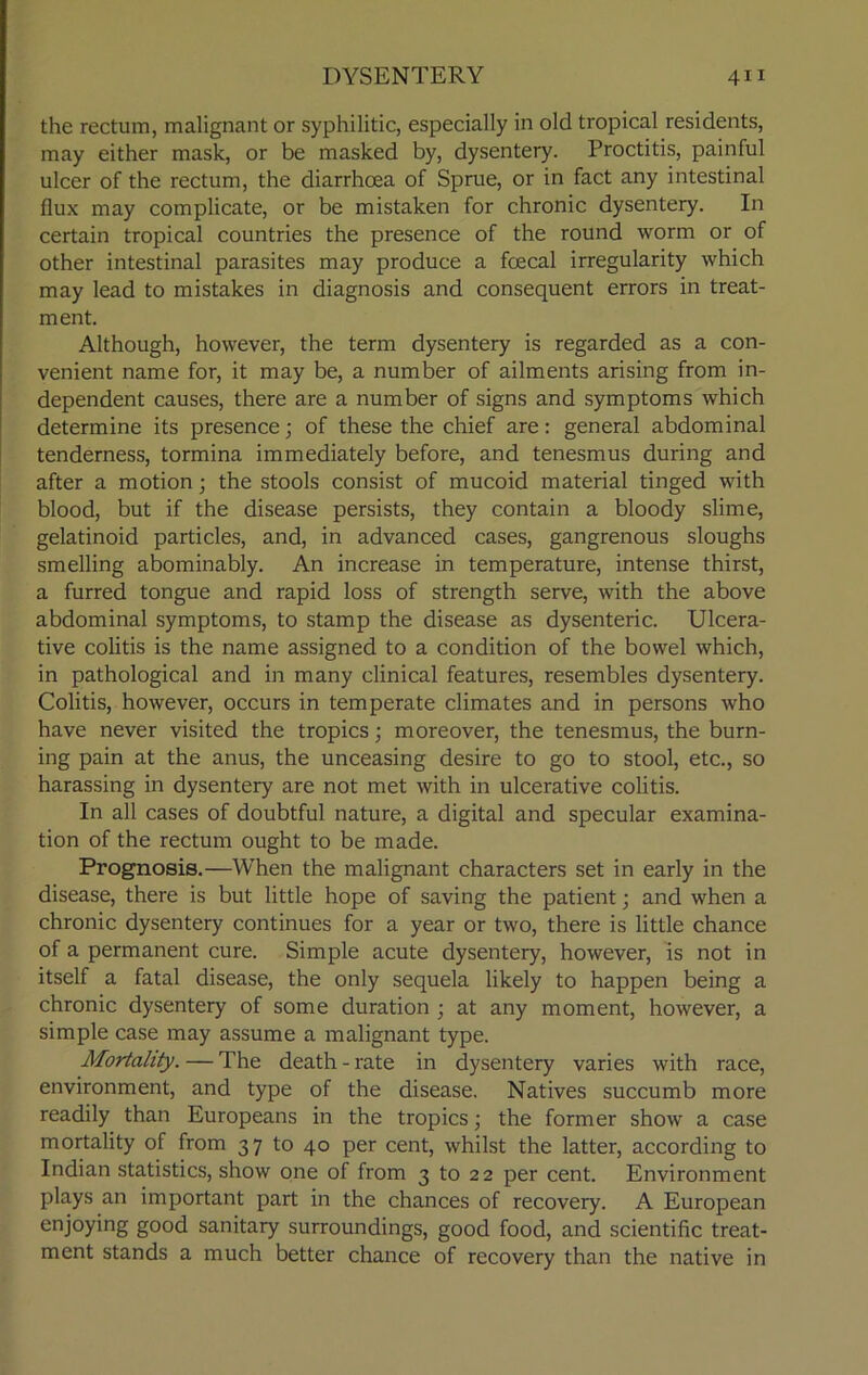 the rectum, malignant or syphilitic, especially in old tropical residents, may either mask, or be masked by, dysentery. Proctitis, painful ulcer of the rectum, the diarrhoea of Sprue, or in fact any intestinal flux may complicate, or be mistaken for chronic dysentery. In certain tropical countries the presence of the round worm or of other intestinal parasites may produce a foecal irregularity which may lead to mistakes in diagnosis and consequent errors in treat- ment. Although, however, the term dysentery is regarded as a con- venient name for, it may be, a number of ailments arising from in- dependent causes, there are a number of signs and symptoms which determine its presence; of these the chief are: general abdominal tenderness, tormina immediately before, and tenesmus during and after a motion; the stools consist of mucoid material tinged with blood, but if the disease persists, they contain a bloody slime, gelatinoid particles, and, in advanced cases, gangrenous sloughs smelling abominably. An increase in temperature, intense thirst, a furred tongue and rapid loss of strength serve, with the above abdominal symptoms, to stamp the disease as dysenteric. Ulcera- tive colitis is the name assigned to a condition of the bowel which, in pathological and in many clinical features, resembles dysentery. Colitis, however, occurs in temperate climates and in persons who have never visited the tropics; moreover, the tenesmus, the burn- ing pain at the anus, the unceasing desire to go to stool, etc., so harassing in dysentery are not met with in ulcerative colitis. In all cases of doubtful nature, a digital and specular examina- tion of the rectum ought to be made. Prognosis.—When the malignant characters set in early in the disease, there is but little hope of saving the patient; and when a chronic dysentery continues for a year or two, there is little chance of a permanent cure. Simple acute dysentery, however, is not in itself a fatal disease, the only sequela likely to happen being a chronic dysentery of some duration ; at any moment, however, a simple case may assume a malignant type. Mortality. — The death - rate in dysentery varies with race, environment, and type of the disease. Natives succumb more readily than Europeans in the tropics; the former show a case mortality of from 37 to 40 per cent, whilst the latter, according to Indian statistics, show one of from 3 to 22 per cent. Environment plays an important part in the chances of recovery. A European enjoying good sanitary surroundings, good food, and scientific treat- ment stands a much better chance of recovery than the native in