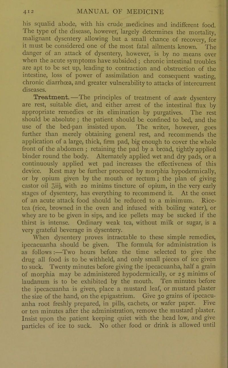 his squalid abode, with his crude medicines and indifferent food. The type of the disease, however, largely determines the mortality, malignant dysentery allowing but a small chance of recovery, for it must be considered one of the most fatal ailments known. The danger of an attack of dysentery, however, is by no means over when the acute symptoms have subsided ; chronic intestinal troubles are apt to be set up, leading to contraction and obstruction of the intestine, loss of power of assimilation and consequent wasting, chronic diarrhoea, and greater vulnerability to attacks of intercurrent diseases. Treatment.—The principles of treatment of acute dysentery are rest, suitable diet, and either arrest of the intestinal flux by appropriate remedies or its elimination by purgatives. The rest should be absolute; the patient should be confined to bed, and the use of the bed-pan insisted upon. The writer, however, goes further than merely obtaining general rest, and recommends the application of a large, thick, firm pad, big enough to cover the whole front of the abdomen j retaining the pad by a broad, tightly applied binder round the body. Alternately applied wet and dry pads, or a continuously applied wet pad increases the effectiveness of this device. Rest may be further procured by morphia hypodermically, or by opium given by the mouth or rectum ; the plan of giving castor oil 3iij, with 20 minims tincture of opium, in the very early stages of dysentery, has everything to recommend it. At the onset of an acute attack food should be reduced to a minimum. Rice- tea (rice, browned in the oven and infused with boiling water), or whey are to be given in sips, and ice pellets may be sucked if the thirst is intense. Ordinary weak tea, without milk or sugar, is a very grateful beverage in dysentery. When dysentery proves intractable to these simple remedies, ipecacuanha should be given. The formula for administration is as follows:—Two hours before the time selected to give the drug all food is to be withheld, and only small pieces of ice given to suck. Twenty minutes before giving the ipecacuanha, half a grain of morphia may be administered hypodermically, or 25 minims of laudanum is to be exhibited by the mouth. Ten minutes before the ipecacuanha is given, place a mustard leaf, or mustard plaster the size of the hand, on the epigastrium. Give 30 grains of ipecacu- anha root freshly prepared, in pills, cachets, or wafer paper. Five or ten minutes after the administration, remove the mustard plaster. Insist upon the patient keeping quiet with the head low, and give particles of ice to suck. No other food or drink is allowed until