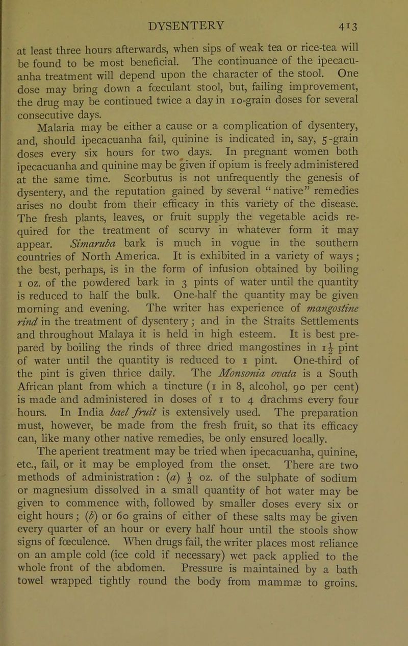 at least three hours afterwards, when sips of weak tea or rice-tea will be found to be most beneficial. The continuance of the ipecacu- anha treatment will depend upon the character of the stool. One dose may bring down a foeculant stool, but, failing improvement, the drug may be continued twice a day in 1 o-grain doses for several consecutive days. Malaria may be either a cause or a complication of dysentery, and, should ipecacuanha fail, quinine is indicated in, say, 5-grain doses every six hours for two days. In pregnant women both ipecacuanha and quinine may be given if opium is freely administered at the same time. Scorbutus is not unfrequently the genesis of dysentery, and the reputation gained by several “native” remedies arises no doubt from their efficacy in this variety of the disease. The fresh plants, leaves, or fruit supply the vegetable acids re- quired for the treatment of scurvy in whatever form it may appear. Simaruba bark is much in vogue in the southern countries of North America. It is exhibited in a variety of ways; the best, perhaps, is in the form of infusion obtained by boiling 1 oz. of the powdered bark in 3 pints of water until the quantity is reduced to half the bulk. One-half the quantity may be given morning and evening. The writer has experience of mangostine rind in the treatment of dysentery; and in the Straits Settlements and throughout Malaya it is held in high esteem. It is best pre- pared by boiling the rinds of three dried mangostines in 1^ pint of water until the quantity is reduced to 1 pint. One-third of the pint is given thrice daily. The Monsonia ovata is a South African plant from which a tincture (1 in 8, alcohol, go per cent) is made and administered in doses of 1 to 4 drachms every four hours. In India bael fniit is extensively used. The preparation must, however, be made from the fresh fruit, so that its efficacy can, like many other native remedies, be only ensured locally. The aperient treatment may be tried when ipecacuanha, quinine, etc., fail, or it may be employed from the onset. There are two methods of administration: (a) J oz. of the sulphate of sodium or magnesium dissolved in a small quantity of hot water may be given to commence with, followed by smaller doses every six or eight hours; (b) or 60 grains of either of these salts may be given every quarter of an hour or every half hour until the stools show signs of foeculence. When drugs fail, the writer places most reliance on an ample cold (ice cold if necessary) wet pack applied to the whole front of the abdomen. Pressure is maintained by a bath towel wrapped tightly round the body from mammas to groins.