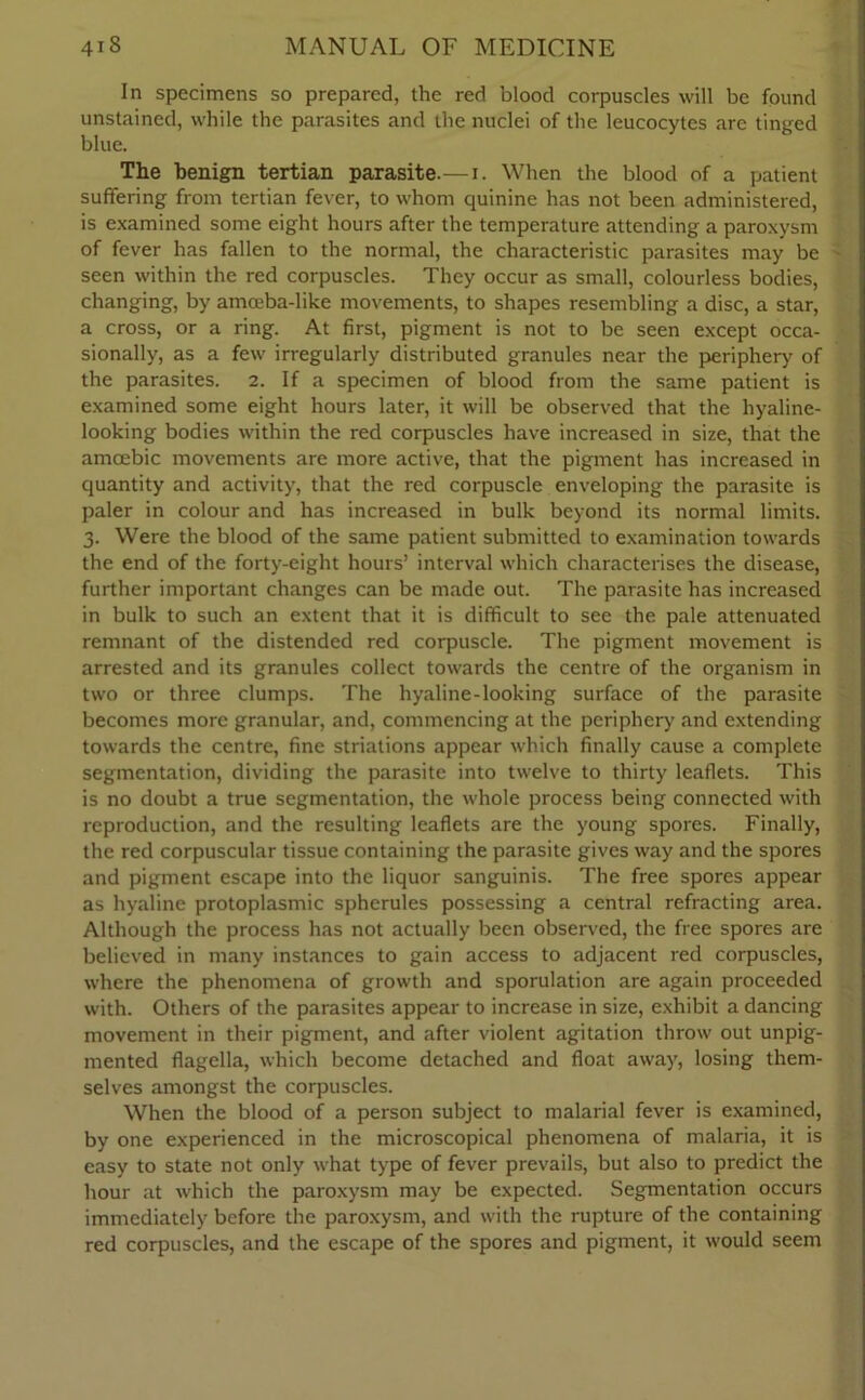 In specimens so prepared, the red blood corpuscles will be found unstained, while the parasites and the nuclei of the leucocytes are tinged blue. The benign tertian parasite.—i. When the blood of a patient suffering from tertian fever, to whom quinine has not been administered, is examined some eight hours after the temperature attending a paroxysm of fever has fallen to the normal, the characteristic parasites may be - seen within the red corpuscles. They occur as small, colourless bodies, changing, by amceba-like movements, to shapes resembling a disc, a star, a cross, or a ring. At first, pigment is not to be seen except occa- sionally, as a few irregularly distributed granules near the periphery of the parasites. 2. If a specimen of blood from the same patient is examined some eight hours later, it will be observed that the hyaline- looking bodies within the red corpuscles have increased in size, that the amoebic movements are more active, that the pigment has increased in quantity and activity, that the red corpuscle enveloping the parasite is paler in colour and has increased in bulk beyond its normal limits. 3. Were the blood of the same patient submitted to examination towards the end of the forty-eight hours’ interval which characterises the disease, further important changes can be made out. The parasite has increased in bulk to such an extent that it is difficult to see the pale attenuated remnant of the distended red corpuscle. The pigment movement is arrested and its granules collect towards the centre of the organism in two or three clumps. The hyaline-looking surface of the parasite becomes more granular, and, commencing at the periphery and extending towards the centre, fine striations appear which finally cause a complete segmentation, dividing the parasite into twelve to thirty leaflets. This is no doubt a true segmentation, the whole process being connected with reproduction, and the resulting leaflets are the young spores. Finally, the red corpuscular tissue containing the parasite gives way and the spores and pigment escape into the liquor sanguinis. The free spores appear as hyaline protoplasmic spherules possessing a central refracting area. Although the process has not actually been observed, the free spores are believed in many instances to gain access to adjacent red corpuscles, where the phenomena of growth and sporulation are again proceeded with. Others of the parasites appear to increase in size, exhibit a dancing movement in their pigment, and after violent agitation throw out unpig- mented flagella, which become detached and float away, losing them- selves amongst the corpuscles. When the blood of a person subject to malarial fever is examined, by one experienced in the microscopical phenomena of malaria, it is easy to state not only what type of fever prevails, but also to predict the hour at which the paroxysm may be expected. Segmentation occurs immediately before the paroxysm, and with the rupture of the containing red corpuscles, and the escape of the spores and pigment, it would seem