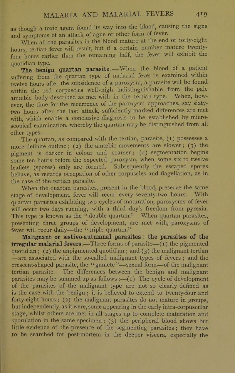 as though a toxic agent found its way into the blood, causing the signs and symptoms of an attack of ague or other form of fevei. When all the parasites in the blood mature at the end of forty-eight hours, tertian fever will result, but if a certain number mature twenty- four hours earlier than the remaining half, the fever will exhibit the quotidian type. The benign quartan parasite.—When the blood of a patient suffering from the quartan type of malarial fever is examined within twelve hours after the subsidence of a paroxysm, a parasite will be found within the red corpuscles well-nigh indistinguishable from the pale amcebic body described as met with in the tertian type. When, how- ever, the time for the recurrence of the paroxysm approaches, say sixty- two hours after the last attack, sufficiently marked differences are met with, which enable a conclusive diagnosis to be established by micro- scopical examination, whereby the quartan may be distinguished from all other types. The quartan, as compared with the tertian, parasite, (1) possesses a more definite outline ; (2) the amoebic movements are slower; (3) the pigment is darker in colour and coarser; (4) segmentation begins some ten hours before the expected paroxysm, when some six to twelve leaflets (spores) only are formed. Subsequently the escaped spores behave, as regards occupation of other corpuscles and flagellation, as in the case of the tertian parasite. When the quartan parasites, present in the blood, preserve the same stage of development, fever will recur every seventy-two hours. With quartan parasites exhibiting two cycles of maturation, paroxysms of fever will occur two days running, with a third day’s freedom from pyrexia. This type is known as the “ double quartan.” When quartan parasites, presenting three groups of development, are met with, paroxysms of fever will recur daily—the “triple quartan.” Malignant or sestivo-autumnal parasites: the parasites of the irregular malarial fevers.—Three forms of parasite—(1) the pigmented quotidian ; (2) the unpigmented quotidian ; and (3) the malignant tertian —are associated with the so-called malignant types of fevers ; and the crescent-shaped parasite, the “ gamete ”—sexual form—of the malignant tertian parasite. The differences between the benign and malignant parasites may be summed up as follows :—(1) The cycle of development of the parasites of the malignant type are not so clearly defined as is the case with the benign ; it is believed to extend to twenty-four and forty-eight hours ; (2) the malignant parasites do not mature in groups, but independently, as it were, some appearing in the early intra-corpuscular stage, whilst others are met in all stages up to complete maturation and sporulation in the same specimen ; (3) the peripheral blood shows but little evidence of the presence of the segmenting parasites ; they have to be searched for post-mortem in the deeper viscera, especially the