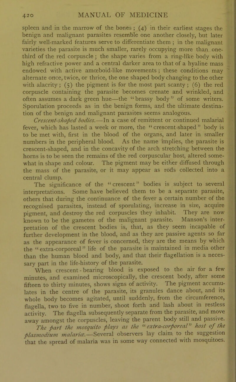 spleen and in the marrow of the bones ; (4) in their earliest stages the benign and malignant parasites resemble one another closely, but later fairly well-marked features serve to differentiate them ; in the malignant varieties the parasite is much smaller, rarely occupying more than one- third of the red corpuscle; the shape varies from a ring-like body with high refractive power and a central darker area to that of a hyaline mass endowed with active amceboid-like movements ; these conditions may alternate once, twice, or thrice, the one shaped body changing to the other with alacrity; (5) the pigment is for the most part scanty ; (6) the red corpuscle containing the parasite becomes crenate and wrinkled, and often assumes a dark green hue—the “ brassy body ” of some writers. Sporulation proceeds as in the benign forms, and the ultimate destina- tion of the benign and malignant parasites seems analogous. Crescent-shaped bodies.—In a case of remittent or continued malarial fever, which has lasted a week or more, the “ crescent-shaped ” body is to be met with, first in the blood of the organs, and later in smaller numbers in the peripheral blood. As the name implies, the parasite is crescent-shaped, and in the concavity of the arch stretching between the horns is to be seen the remains of the red corpuscular host, altered some- what in shape and colour. The pigment may be either diffused through the mass of the parasite, or it may appear as rods collected into a central clump. The significance of the “ crescent ” bodies is subject to several interpretations. Some have believed them to be a separate parasite, others that during the continuance of the fever a certain number of the recognised parasites, instead of sporulating, increase in size, acquire pigment, and destroy the red corpuscles they inhabit. They are now known to be the gametes of the malignant parasite. Manson’s inter- pretation of the crescent bodies is, that, as they seem incapable of further development in the blood, and as they are passive agents so far as the appearance of fever is concerned, they are the means by which the “ extra-corporeal ” life of the parasite is maintained in media other than the human blood and body, and that their flagellation is a neces- sary part in the life-history of the parasite. When crescent - bearing blood is exposed to the air for a few minutes, and examined microscopically, the crescent body, after some fifteen to thirty minutes, shows signs of activity. The pigment accumu- lates in the centre of the parasite, its granules dance about, and its whole body becomes agitated, until suddenly, from the circumference, flagella, two to five in number, shoot forth and lash about in restless activity. The flagella subsequently separate from the parasite, and move away amongst the corpuscles, leaving the parent body still and passive. The part the mosquito plays as the “ extra-corporeal” host of the plasmodium malaria.—Several observers lay claim to the suggestion that the spread of malaria was in some way connected with mosquitoes.