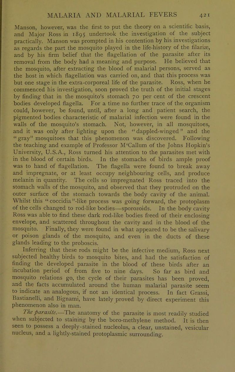 Manson, however, was the first to put the theory on a scientific basis, and Major Ross in 1895 undertook the investigation of the subject practically. Manson was prompted in his contention by his investigations as regards the part the mosquito played in the life-history of the filariae, and by his firm belief that the flagellation of the parasite after its removal from the body had a meaning and purpose. He believed that the mosquito, after extracting the blood of malarial persons, served as the host in which flagellation was carried on, and that this process was but one stage in the extra-corporeal life of the parasite. Ross, when he commenced his investigation, soon proved the truth of the initial stages by finding that in the mosquito’s stomach 70 per cent of the crescent bodies developed flagella. For a time no further trace of the organism could, however, be found, until, after a long and patient search, the pigmented bodies characteristic of malarial infection were found in the walls of the mosquito’s stomach. Not, however, in all mosquitoes, and it was only after lighting upon the “ dappled-winged ” and the “ gray” mosquitoes that this phenomenon was discovered. Following the teaching and example of Professor M‘Callum of the Johns Hopkin’s University, U.S.A., Ross turned his attention to the parasites met with in the blood of certain birds. In the stomachs of birds ample proof was to hand of flagellation. The flagella were found to break away and impregnate, or at least occupy neighbouring cells, and produce melanin in quantity. The cells so impregnated Ross traced into the stomach walls of the mosquito, and observed that they protruded on the outer surface of the stomach towards the body cavity of the animal. Whilst this “ coccidia ’’-like process was going forward, the protoplasm of the cells changed to rod-like bodies—sporozoids. In the body cavity Ross was able to find these dark rod-like bodies freed of their enclosing envelope, and scattered throughout the cavity and in the blood of the mosquito. Finally, they were found in what appeared to be the salivary or poison glands of the mosquito, and even in the ducts of these glands leading to the proboscis. Inferring that these rods might be the infective medium, Ross next subjected healthy birds to mosquito bites, and had the satisfaction of finding the developed parasite in the blood of these birds after an incubation period of from five to nine days. So far as bird and mosquito relations go, the cycle of their parasites has been proved, and the facts accumulated around the human malarial parasite seem to indicate an analogous, if not an identical process. In fact Grassi, Bastianelli, and Bignami, have lately proved by direct experiment this phenomenon also in man. The parasite.— The anatomy of the parasite is most readily studied when subjected to staining by the boro-methylene method. It is then seen to possess a deeply-stained nucleolus, a clear, unstained, vesicular nucleus, and a lightly-stained protoplasmic surrounding.