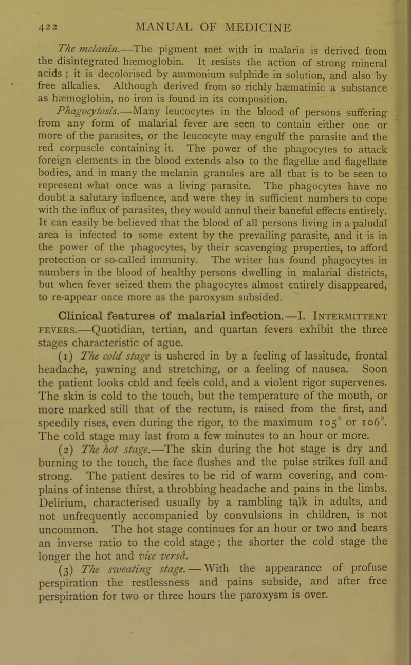 The melanin.—The pigment met with in malaria is derived from the disintegrated haemoglobin. It resists the action of strong mineral acids ; it is decolorised by ammonium sulphide in solution, and also by free alkalies. Although derived from so richly haematinic a substance as haemoglobin, no iron is found in its composition. Phagocytosis.—Many leucocytes in the blood of persons suffering from any form of malarial fever are seen to contain either one or more of the parasites, or the leucocyte may engulf the parasite and the red corpuscle containing it. The power of the phagocytes to attack foreign elements in the blood extends also to the flagellae and flagellate bodies, and in many the melanin granules are all that is to be seen to represent what once was a living parasite. The phagocytes have no doubt a salutary influence, and were they in sufficient numbers to cope with the influx of parasites, they would annul their baneful effects entirely. It can easily be believed that the blood of all persons living in a paludal area is infected to some extent by the prevailing parasite, and it is in the power of the phagocytes, by their scavenging properties, to afford protection or so-called immunity. The writer has found phagocytes in numbers in the blood of healthy persons dwelling in malarial districts, but when fever seized them the phagocytes almost entirely disappeared, to re-appear once more as the paroxysm subsided. Clinical features of malarial infection.—I. Intermittent fevers.—Quotidian, tertian, and quartan fevers exhibit the three stages characteristic of ague. (1) The cold stage is ushered in by a feeling of lassitude, frontal headache, yawning and stretching, or a feeling of nausea. Soon the patient looks cbld and feels cold, and a violent rigor supervenes. The skin is cold to the touch, but the temperature of the mouth, or more marked still that of the rectum, is raised from the first, and speedily rises, even during the rigor, to the maximum 105° or 1060. The cold stage may last from a few minutes to an hour or more. (2) The hot stage.—The skin during the hot stage is dry and burning to the touch, the face flushes and the pulse strikes full and strong. The patient desires to be rid of warm covering, and com- plains of intense thirst, a throbbing headache and pains in the limbs. Delirium, characterised usually by a rambling tq,lk in adults, and not unfrequently accompanied by convulsions in children, is not uncommon. The hot stage continues for an hour or two and bears an inverse ratio to the cold stage; the shorter the cold stage the longer the hot and vice versa. (3) The sweating stage. — With the appearance of profuse perspiration the restlessness and pains subside, and after free perspiration for two or three hours the paroxysm is over.