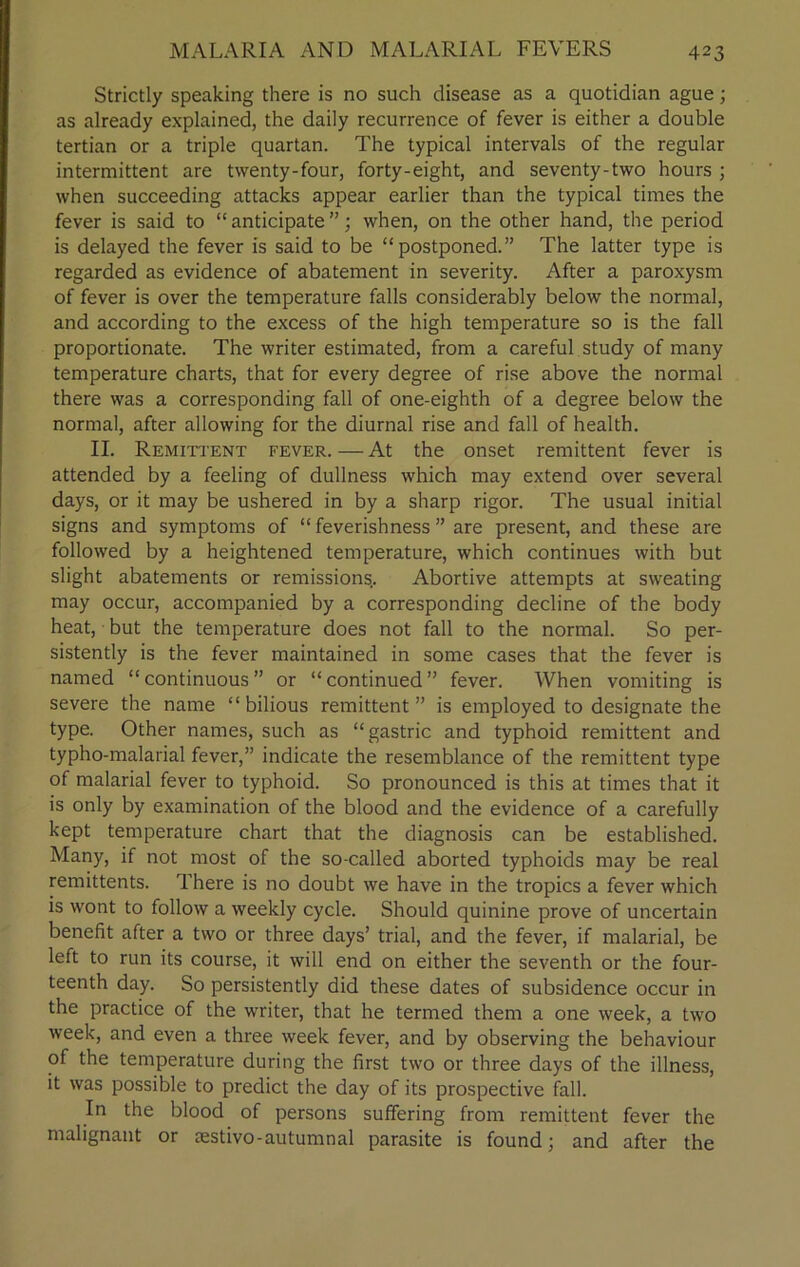 Strictly speaking there is no such disease as a quotidian ague; as already explained, the daily recurrence of fever is either a double tertian or a triple quartan. The typical intervals of the regular intermittent are twenty-four, forty-eight, and seventy-two hours ; when succeeding attacks appear earlier than the typical times the fever is said to “ anticipate ”; when, on the other hand, the period is delayed the fever is said to be “postponed.” The latter type is regarded as evidence of abatement in severity. After a paroxysm of fever is over the temperature falls considerably below the normal, and according to the excess of the high temperature so is the fall proportionate. The writer estimated, from a careful study of many temperature charts, that for every degree of rise above the normal there was a corresponding fall of one-eighth of a degree below the normal, after allowing for the diurnal rise and fall of health. II. Remittent fever. — At the onset remittent fever is attended by a feeling of dullness which may extend over several days, or it may be ushered in by a sharp rigor. The usual initial signs and symptoms of “ feverishness ” are present, and these are followed by a heightened temperature, which continues with but slight abatements or remissions.. Abortive attempts at sweating may occur, accompanied by a corresponding decline of the body heat, but the temperature does not fall to the normal. So per- sistently is the fever maintained in some cases that the fever is named “continuous” or “continued” fever. When vomiting is severe the name “bilious remittent” is employed to designate the type. Other names, such as “gastric and typhoid remittent and typho-malarial fever,” indicate the resemblance of the remittent type of malarial fever to typhoid. So pronounced is this at times that it is only by examination of the blood and the evidence of a carefully kept temperature chart that the diagnosis can be established. Many, if not most of the so-called aborted typhoids may be real remittents. There is no doubt we have in the tropics a fever which is wont to follow a weekly cycle. Should quinine prove of uncertain benefit after a two or three days’ trial, and the fever, if malarial, be left to run its course, it will end on either the seventh or the four- teenth day. So persistently did these dates of subsidence occur in the practice of the writer, that he termed them a one week, a two week, and even a three week fever, and by observing the behaviour of the temperature during the first two or three days of the illness, it was possible to predict the day of its prospective fall. In the blood of persons suffering from remittent fever the malignant or Eestivo-autumnal parasite is found; and after the
