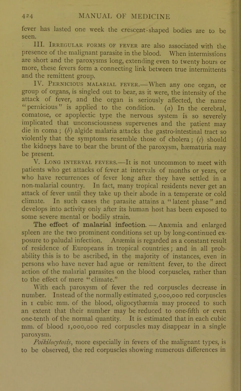 fever has lasted one week the crescent-shaped bodies are to be seen. III. Irregular forms of fever are also associated with the presence of the malignant parasite in the blood. When intermissions are short and the paroxysms long, extending even to twenty hours or more, these fevers form a connecting link between true intermittents and the remittent group. I\. Pernicious malarial fever.—When any one organ, or group of organs, is singled out to bear, as it were, the intensity of the attack of fever, and the organ is seriously affected, the name “pernicious” is applied to the condition, (a) In the cerebral, comatose, or apoplectic type the nervous system is so severely implicated that unconsciousness supervenes and the patient may die in coma; (b) algide malaria attacks the gastro-intestinal tract so violently that the symptoms resemble those of cholera; (c) should the kidneys have to bear the brunt of the paroxysm, hcematuria may be present. V. Long interval fevers.—It is not uncommon to meet with patients who get attacks of fever at intervals of months or years, or who have recurrences of fever long after they have settled in a non-malarial country. In fact, many tropical residents never get an attack of fever until they take up their abode in a temperate or cold climate. In such cases the parasite attains a “ latent phase ” and develops into activity only after its human host has been exposed to some severe mental or bodily strain. The effect of malarial infection. — Amemia and enlarged spleen are the two prominent conditions set up by long-continued ex- posure to paludal infection. Anaemia is regarded as a constant result of residence of Europeans in tropical countries; and in all prob- ability this is to be ascribed, in the majority of instances, even in persons who have never had ague or remittent fever, to the direct action of the malarial parasites on the blood corpuscles, rather than to the effect of mere “climate.” With each paroxysm of fever the red corpuscles decrease in number. Instead of the normally estimated 5,000,000 red corpuscles in 1 cubic mm. of the blood, oligocythsemia may proceed to such an extent that their number may be reduced to one-fifth or even one-tenth of the normal quantity. It is estimated that in each cubic mm. of blood 1,000,000 red corpuscles may disappear in a single paroxysm. Poikilocytosis, more especially in fevers of the malignant types, is to be observed, the red corpuscles showing numerous differences in