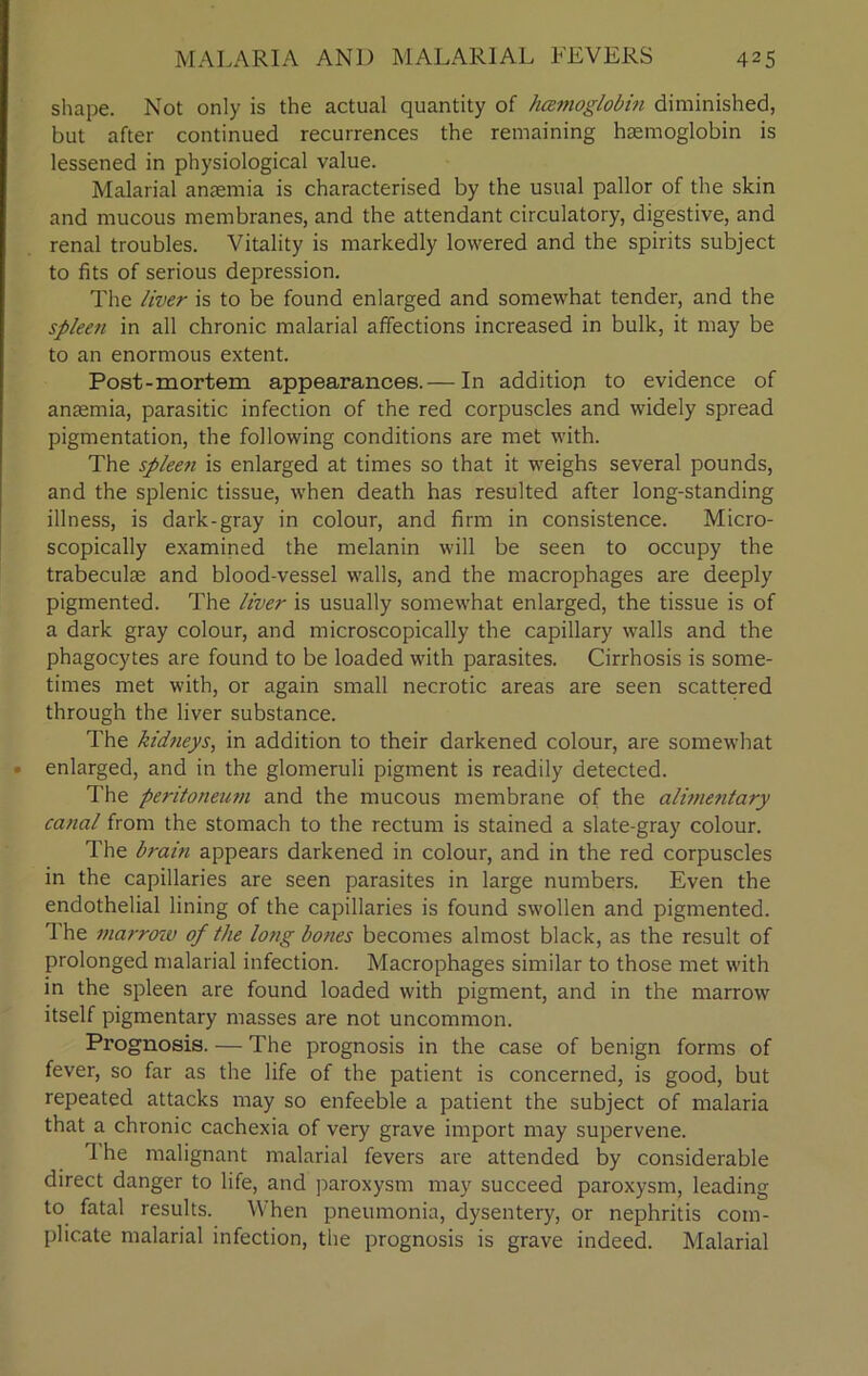 shape. Not only is the actual quantity of hemoglobin diminished, but after continued recurrences the remaining hemoglobin is lessened in physiological value. Malarial anemia is characterised by the usual pallor of the skin and mucous membranes, and the attendant circulatory, digestive, and renal troubles. Vitality is markedly lowered and the spirits subject to fits of serious depression. The liver is to be found enlarged and somewhat tender, and the spleen in all chronic malarial affections increased in bulk, it may be to an enormous extent. Post-mortem appearances.— In addition to evidence of anaemia, parasitic infection of the red corpuscles and widely spread pigmentation, the following conditions are met with. The spleen is enlarged at times so that it weighs several pounds, and the splenic tissue, when death has resulted after long-standing illness, is dark-gray in colour, and firm in consistence. Micro- scopically examined the melanin will be seen to occupy the trabeculae and blood-vessel walls, and the macrophages are deeply pigmented. The liver is usually somewhat enlarged, the tissue is of a dark gray colour, and microscopically the capillary walls and the phagocytes are found to be loaded with parasites. Cirrhosis is some- times met with, or again small necrotic areas are seen scattered through the liver substance. The kidneys, in addition to their darkened colour, are somewhat • enlarged, and in the glomeruli pigment is readily detected. The peritoneum and the mucous membrane of the alimentary canal from the stomach to the rectum is stained a slate-gray colour. The brain appears darkened in colour, and in the red corpuscles in the capillaries are seen parasites in large numbers. Even the endothelial lining of the capillaries is found swollen and pigmented. 1 he marrow of the long bones becomes almost black, as the result of prolonged malarial infection. Macrophages similar to those met with in the spleen are found loaded with pigment, and in the marrow itself pigmentary masses are not uncommon. Prognosis. — The prognosis in the case of benign forms of fever, so far as the life of the patient is concerned, is good, but repeated attacks may so enfeeble a patient the subject of malaria that a chronic cachexia of very grave import may supervene. '1 he malignant malarial fevers are attended by considerable direct danger to life, and paroxysm may succeed paroxysm, leading to fatal results. When pneumonia, dysentery, or nephritis com- plicate malarial infection, the prognosis is grave indeed. Malarial