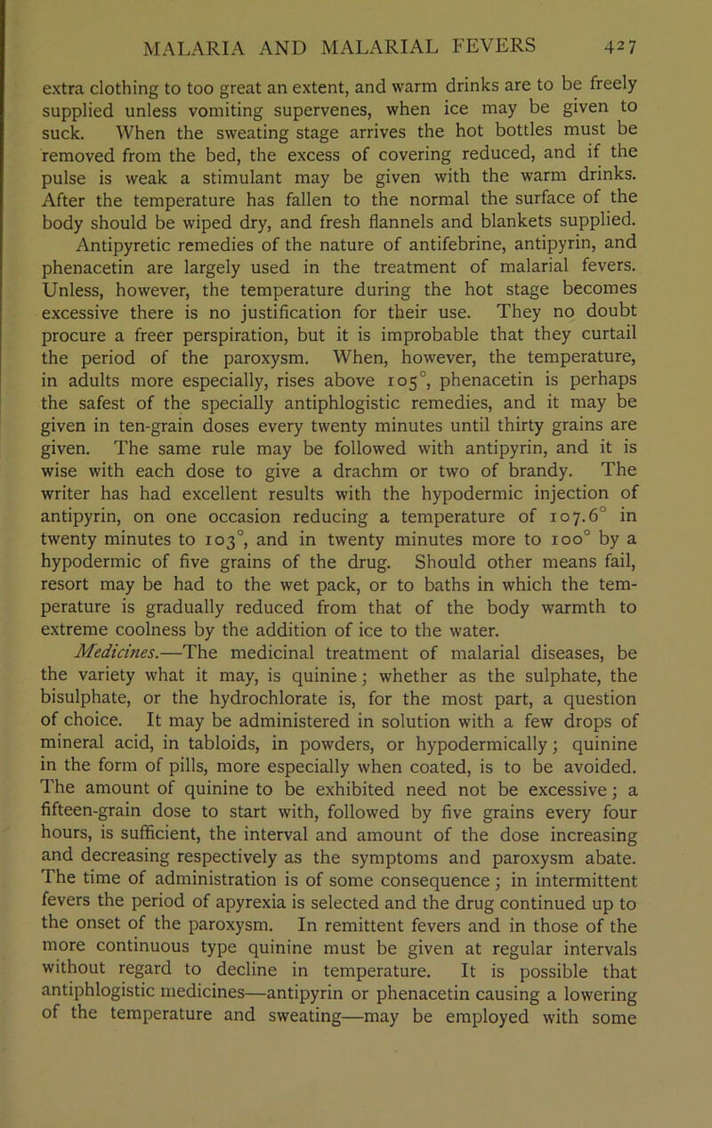extra clothing to too great an extent, and warm drinks are to be freely supplied unless vomiting supervenes, when ice may be given to suck. When the sweating stage arrives the hot bottles must be removed from the bed, the excess of covering reduced, and if the pulse is weak a stimulant may be given with the warm drinks. After the temperature has fallen to the normal the surface of the body should be wiped dry, and fresh flannels and blankets supplied. Antipyretic remedies of the nature of antifebrine, antipyrin, and phenacetin are largely used in the treatment of malarial fevers. Unless, however, the temperature during the hot stage becomes excessive there is no justification for their use. They no doubt procure a freer perspiration, but it is improbable that they curtail the period of the paroxysm. When, however, the temperature, in adults more especially, rises above 105°, phenacetin is perhaps the safest of the specially antiphlogistic remedies, and it may be given in ten-grain doses every twenty minutes until thirty grains are given. The same rule may be followed with antipyrin, and it is wise with each dose to give a drachm or two of brandy. The writer has had excellent results with the hypodermic injection of antipyrin, on one occasion reducing a temperature of 10 7.6° in twenty minutes to 103°, and in twenty minutes more to ioo° by a hypodermic of five grains of the drug. Should other means fail, resort may be had to the wet pack, or to baths in which the tem- perature is gradually reduced from that of the body warmth to extreme coolness by the addition of ice to the water. Medicines.—The medicinal treatment of malarial diseases, be the variety what it may, is quinine; whether as the sulphate, the bisulphate, or the hydrochlorate is, for the most part, a question of choice. It may be administered in solution with a few drops of mineral acid, in tabloids, in powders, or hypodermically; quinine in the form of pills, more especially when coated, is to be avoided. The amount of quinine to be exhibited need not be excessive; a fifteen-grain dose to start with, followed by five grains every four hours, is sufficient, the interval and amount of the dose increasing and decreasing respectively as the symptoms and paroxysm abate. The time of administration is of some consequence; in intermittent fevers the period of apyrexia is selected and the drug continued up to the onset of the paroxysm. In remittent fevers and in those of the more continuous type quinine must be given at regular intervals without regard to decline in temperature. It is possible that antiphlogistic medicines—antipyrin or phenacetin causing a lowering of the temperature and sweating—may be employed with some