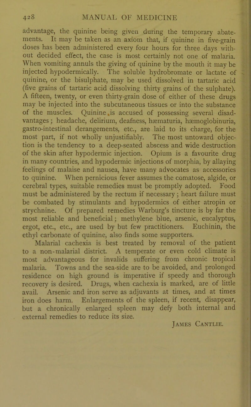 advantage, the quinine being given during the temporary abate- ments. It may be taken as an axiom that, if quinine in five-grain doses has been administered every four hours for three days with- out decided effect, the case is most certainly not one of malaria. When vomiting annuls the giving of quinine by the mouth it may be injected hypodermically. The soluble hydrobromate or lactate of quinine, or the bisulphate, may be used dissolved in tartaric acid (five grains of tartaric acid dissolving thirty grains of the sulphate). A fifteen, twenty, or even thirty-grain dose of either of these drugs may be injected into the subcutaneous tissues or into the substance of the muscles. Quinine ,is accused of possessing several disad- vantages ; headache, delirium, deafness, hsematuria, haemoglobinuria, gastro-intestinal derangements, etc., are laid to its charge, for the most part, if not wholly unjustifiably. The most untoward objec- tion is the tendency to a deep-seated abscess and wide destruction of the skin after hypodermic injection. Opium is a favourite drug in many countries, and hypodermic injections of morphia, by allaying feelings of malaise and nausea, have many advocates as accessories to quinine. When pernicious fever assumes the comatose, algide, or cerebral types, suitable remedies must be promptly adopted. Food must be administered by the rectum if necessary; heart failure must be combated by stimulants and hypodermics of either atropin or strychnine. Of prepared remedies Warburg’s tincture is by far the most reliable and beneficial; methylene blue, arsenic, eucalyptus, ergot, etc., etc., are used by but few practitioners. Euchinin, the ethyl carbonate of quinine, also finds some supporters. Malarial cachexia is best treated by removal of the patient to a non-malarial district. A temperate or even cold climate is most advantageous for invalids suffering from chronic tropical malaria. Towns and the sea-side are to be avoided, and prolonged residence on high ground is imperative if speedy and thorough recovery is desired. Drugs, when cachexia is marked, are of little avail. Arsenic and iron serve as adjuvants at times, and at times iron does harm. Enlargements of the spleen, if recent, disappear, but a chronically enlarged spleen may defy both internal and external remedies to reduce its size. James Cantlie.