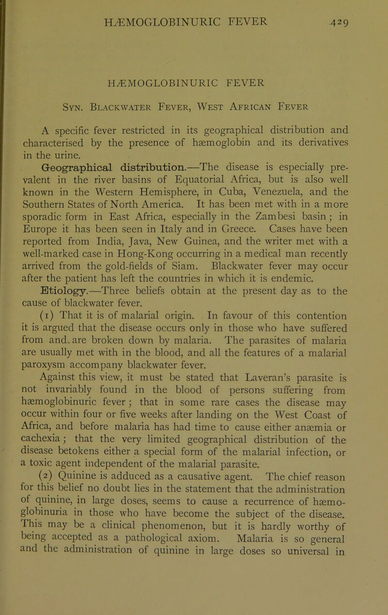 H/EMOGLOBINURIC FEVER Syn. Blackwater Fever, West African Fever A specific fever restricted in its geographical distribution and characterised by the presence of haemoglobin and its derivatives in the urine. Geographical distribution.—The disease is especially pre- valent in the river basins of Equatorial Africa, but is also well known in the Western Hemisphere, in Cuba, Venezuela, and the Southern States of North America. It has been met with in a more sporadic form in East Africa, especially in the Zambesi basin ; in Europe it has been seen in Italy and in Greece. Cases have been reported from India, Java, New Guinea, and the writer met with a well-marked case in Hong-Kong occurring in a medical man recently arrived from the gold-fields of Siam. Blackwater fever may occur after the patient has left the countries in which it is endemic. Etiology.—Three beliefs obtain at the present day as to the cause of blackwater fever. (1) That it is of malarial origin. In favour of this contention it is argued that the disease occurs only in those who have suffered from and. are broken down by malaria. The parasites of malaria are usually met with in the blood, and all the features of a malarial paroxysm accompany blackwater fever. Against this view, it must be stated that Laveran’s parasite is not invariably found in the blood of persons suffering from hasmoglobinuric fever; that in some rare cases the disease may occur within four or five weeks after landing on the West Coast of Africa, and before malaria has had time to cause either anaemia or cachexia; that the very limited geographical distribution of the disease betokens either a special form of the malarial infection, or a toxic agent independent of the malarial parasite. (2) Quinine is adduced as a causative agent. The chief reason for this belief no doubt lies in the statement that the administration of quinine, in large doses, seems to cause a recurrence of haemo- globinuria in those who have become the subject of the disease, d his may be a clinical phenomenon, but it is hardly worthy of being accepted as a pathological axiom. Malaria is so general and the administration of quinine in large doses so universal in